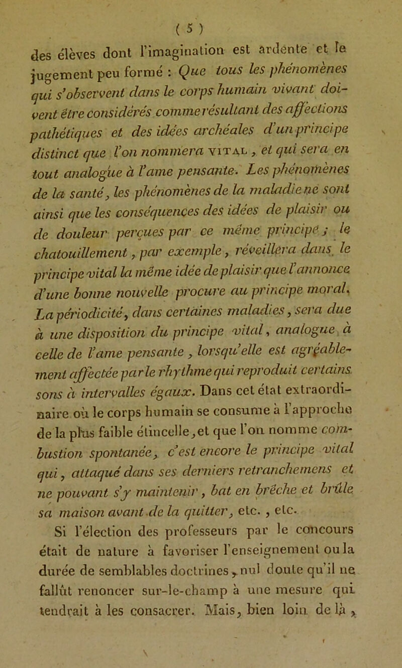 des élèves dont l’imaginalion est ardente et le jugement peu formé : Que tous les phénomènes qui s’obseTvcJit dans le coi'ps humain vivant doi- vent être considérés comme lésultant des affections pathétiques et des idées archéales d’un principe distinct que l’on nommera vital , et qui sera en tout analogue à l’ame pensante. Les phénomènes de la santé, les phénomènes de la maladie ne sont ainsi que les conséquences des idées de plaisir ou de douleur perçues par ce même principe ; le chatouillement, par exemple, réveillera dans, le principe vital la meme idee déplaisir quel annonce d’une bonne nouvelle procure au principe moral, La périodicité, dans certaines maladies, sera due à une disposition du principe vital, analogue, a celle de l’ame pensante , lorsqu’elle est agréable- ment affectée parle rhythme qui reproduit certains sons à intervalles égaux. Dans cet état extraordi- naire où le corps humain se consume à l approche de la phis faible élincelle^et que l’on nomme com- bustion spontanée, cest encore le principe vital qui, attaqué dans ses derniers retranchemens et ne pouvant s'j maintenir, bat en brèche et brûle sa maison avant de la quitter, etc. , etc. Si l’élection des professeurs par le concours était de nature à favoriser l’enseignement ou la durée de semblables doctrines ^ nul doute qu’il ne fallût renoncer sur-le-champ à une mesure qui tendrait à les consacrer. Maisj bien loin, de lû