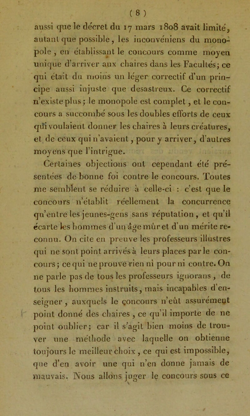 aussi que le décret du 17 mars 1808 avait limité, autant que possible, les inconvéniens du mono- pole , en établissant le concours comme moyeu unique d’arriver aux chaires dans les Facultés; ce qui était du moins un léger correctif d’un prin- cipe aussi injuste que désastreux. Ce correctif n’existe plus ; le monopole est complet, et le con- cours a succombé sous les doubles efforts de ceux qili voulaient donner les chaires à leurs créatures, et de ceux qui n’avaient, pour y arriver, d’autres moyens que l’intrigue. Certaines objections ont cependant été pré- sentées de bonne foi contre le concours. Toutes me semblent se réduire à celle-ci : c’est que le concours n’établit réellement la concurrence qu’entre les jeunes-gens sans réputation , et qu’il écarte les hommes d’un âge muret d’un mérite re- connu. On cite en preuve les professeurs illustres qui ne sont point arrivés à leurs places par le con- cours; ce qui ne prouve rien ni pour ni contre. On ne parle pas de tous les professeurs ignorans , de tous les hommes instruits, mais incapables d’en- seigner , auxquels le çoncours n’eût assurément point donné des chaires , ce qu’il importe de ne point oublier; car il s’agit bien moins de trou- ver une méthode avec laquelle on obtienne toujours le meilleur choix , ce qui est impossible, que d’en avoir une qui n’en donne jamais de mauvais. Nous allons juger le concours sous ce