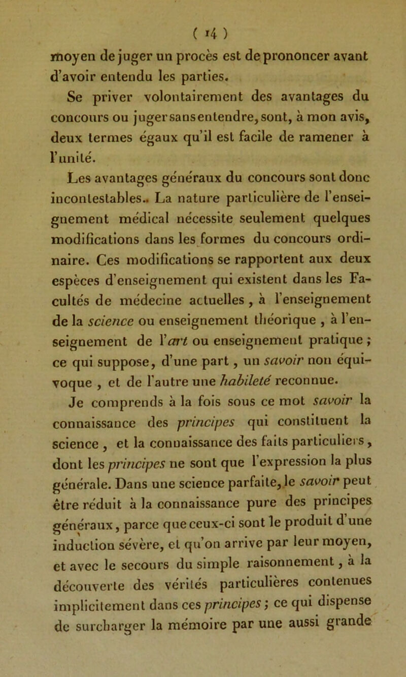 moyen déjuger un procès est de prononcer avant d’avoir entendu les parties. Se priver volontairement des avantages du concours ou jugersaosenlendre,sont, à mon avis, deux termes égaux qu’il est facile de ramener à l’uni lé. Les avantages généraux du concours sont donc incontestables.. La nature particulière de l’ensei- gnement médical nécessite seulement quelques modifications dans les formes du concours ordi- naire. Ces modifications se rapportent aux deux espèces d’enseignement qui existent dans les Fa- cultés de médecine actuelles, à l’enseignement de la science ou enseignement théorique , à l’en- seignement de Vart ou enseignement pratique ; ce qui suppose, d’une part, un savoir non équi- voque , et de l’autre une habileté reconnue. Je comprends à la fois sous ce mot savoir la connaissance des principes qui constituent la science , et la connaissance des faits particuliers, dont les principes ne sont que 1 expression la plus générale. Dans une science parfaite, le savoir peut être réduit à la connaissance pure des principes généraux, parce que ceux-ci sont le produit d une induction sévère, et qu’on arrive par leur moyen, et avec le secours du simple raisonnement, à la découverte des vérités particulières contenues implicitement dans ces principes ; ce qui dispense de surcharger la mémoire par une aussi grande