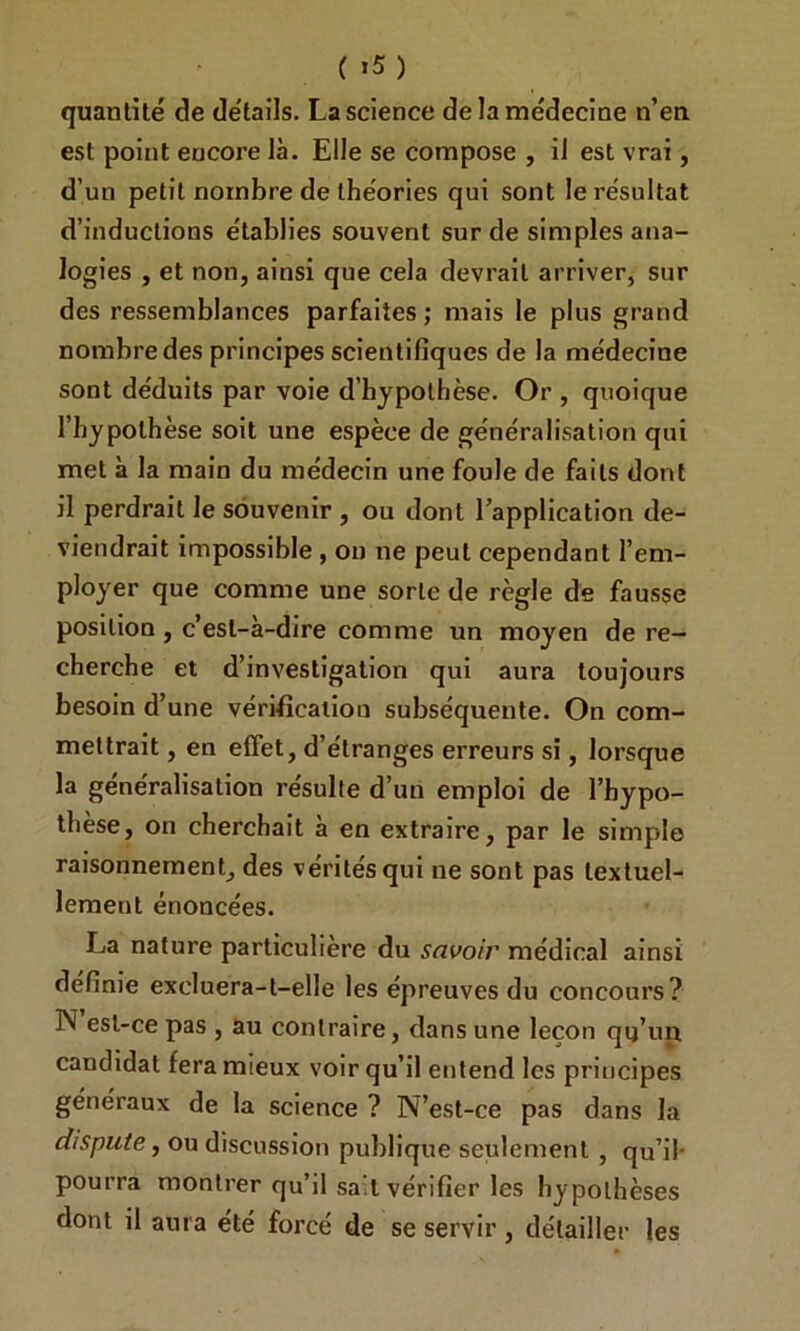 ( >5) quantité de détails. La science de la médecine n’en est point encore là. Elle se compose , il est vrai, d’un petit nombre de théories qui sont le résultat d’inductions établies souvent sur de simples ana- logies , et non, ainsi que cela devrait arriver, sur des ressemblances parfaites ; mais le plus grand nombre des principes scientifiques de la médecine sont déduits par voie d’hypothèse. Or , quoique l’hypothèse soit une espèce de généralisation qui met à la main du médecin une foule de faits dont il perdrait le souvenir , ou dont l’application de- viendrait impossible , ou ne peut cependant l’em- ployer que comme une sorte de règle de fausse position, c’est-à-dire comme un moyen de re- cherche et d’investigation qui aura toujours besoin d’une vérification subséquente. On com- mettrait , en effet, d’étranges erreurs si, lorsque la généralisation résulte d’un emploi de l’hypo- thèse, on cherchait à en extraire, par le simple raisonnement, des vérités qui ne sont pas textuel- lement énoncées. La nature particulière du savoir médical ainsi définie excluera-t-elle les épreuves du concours? N est-ce pas , au contraire, dans une leçon qu’un candidat fera mieux voir qu’il entend les principes généraux de la science ? N’est-ce pas dans la dispute, ou discussion publique seulement , qu’il- pourra montrer qu’il sait vérifier les hypothèses dont il aura été forcé de se servir , détailler les