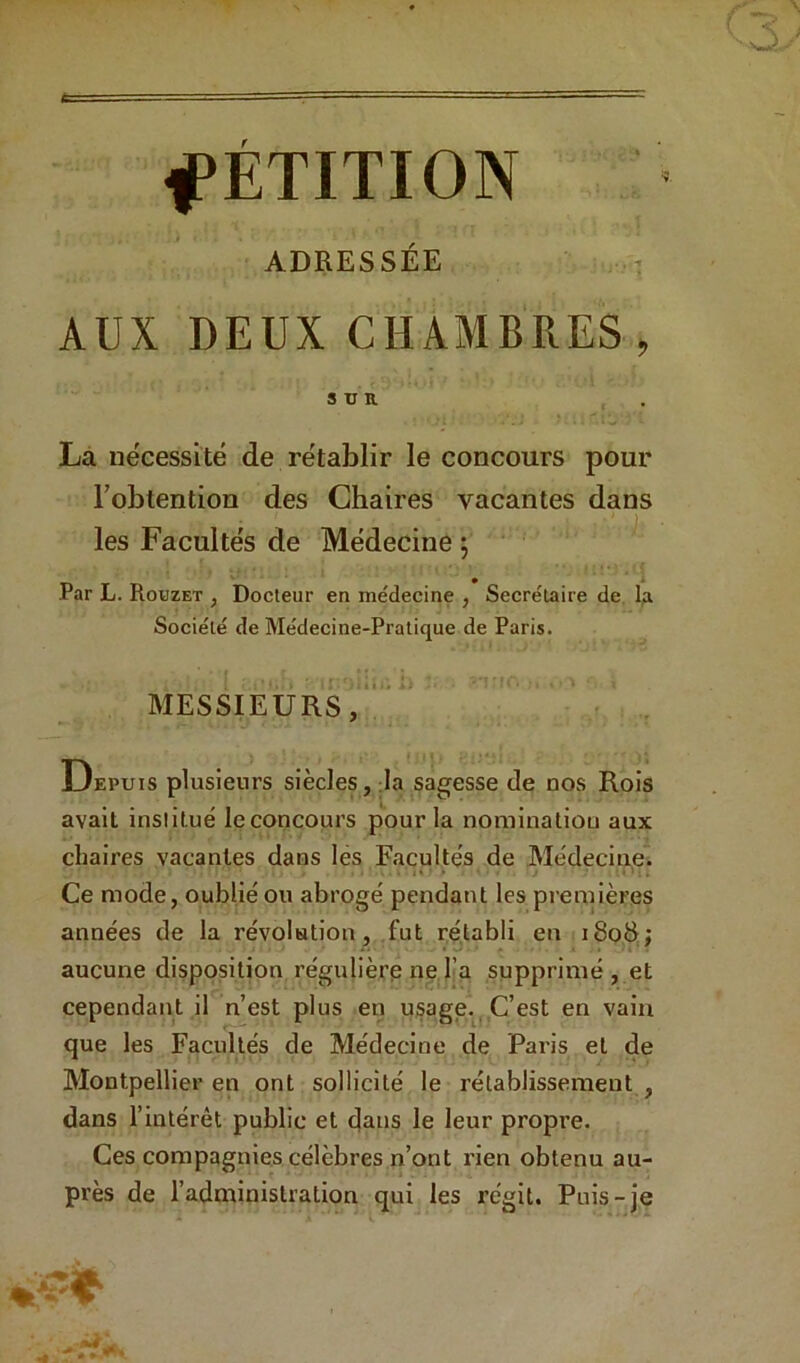 ADRESSÉE AUX DEUX CHAMBRES , SUR . La nécessité de rétablir le concours pour l’obtention des Chaires vacantes dans les Facultés de Médecine j Par L. Rodzet , Docteur en me'decine , Secrétaire de, l;i Société de Médecine-Pratique de Paris. MESSIEURS,*!' Depuis plusieurs siècles, :1a sagesse de nos Rois avait institué le concours pour la nominatiou aux chaires vacantes dans lés Facultés de Médecine. Ce mode, oublié ou abrogé pendant les premières années de la révolution, fut rétabli en i8oS; /. .J. aucune disposition régulière ne Ta supprimé , et cependant il n’est plus en usage. C’est en vain que les Facultés de Médecine de Paris et de Montpellier en ont sollicité le rétablissement , dans l’intérêt public et (^ans le leur propre. Ces compagnies célèbres n’ont rien obtenu au- près de l’administration qui les régit. Puis-je