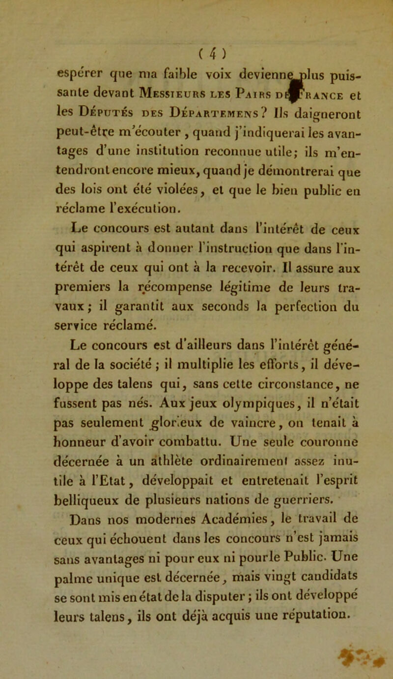 espérer que ma faible voix devienn^lus puis- sante devant Messieurs les Pairs dérange et les Députés des Départemens? Us daigneront peut-être m’écouter , quand j’indiquerai les avan- tages d’une institution reconnue utile; ils m’en- tendront encore mieux, quand je démontrerai que des lois ont été violées, et que le bien public en réclame l’exécution. Le concours est autant dans l’intérêt de ceux qui aspirent à donner l'instruction que dans l'in- térêt de ceux qui ont à la recevoir. Il assure aux premiers la récompense légitime de leurs tra- vaux ; il garantit aux seconds la perfection du service réclamé. Le concours est d’ailleurs dans l’intérêt géné- ral de la société ; il multiplie les efforts, il déve- loppe des talens qui, sans cette circonstance, ne fussent pas nés. Aux jeux olympiques, il n’était pas seulement glorieux de vaincre, on tenait à honneur d’avoir combattu. Une seule couronne décernée à un athlète ordinairement assez inu- tile à l’Etat, développait et entretenait l’esprit belliqueux de plusieurs nations de guerriers. Dans nos modernes Académies, le travail de ceux qui échouent dans les concours n’est jamais sans avantages ni pour eux ni pourle Public. Une palme unique est décernée, mais vingt candidats se sont mis en état de la disputer ; ils ont développé leurs talens, ils ont déjà acquis une réputation.