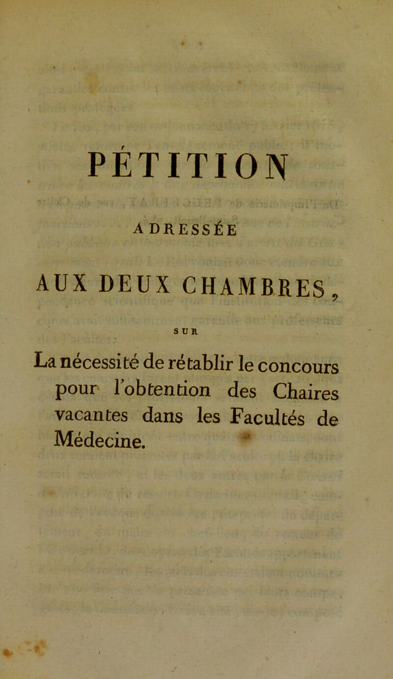 PÉTITION A DRESSÉE AUX DEUX CHAMBRES, SUR La nécessité de rétablir le concours pour lobtention des Chaires vacantes dans les Facultés de Médecine.