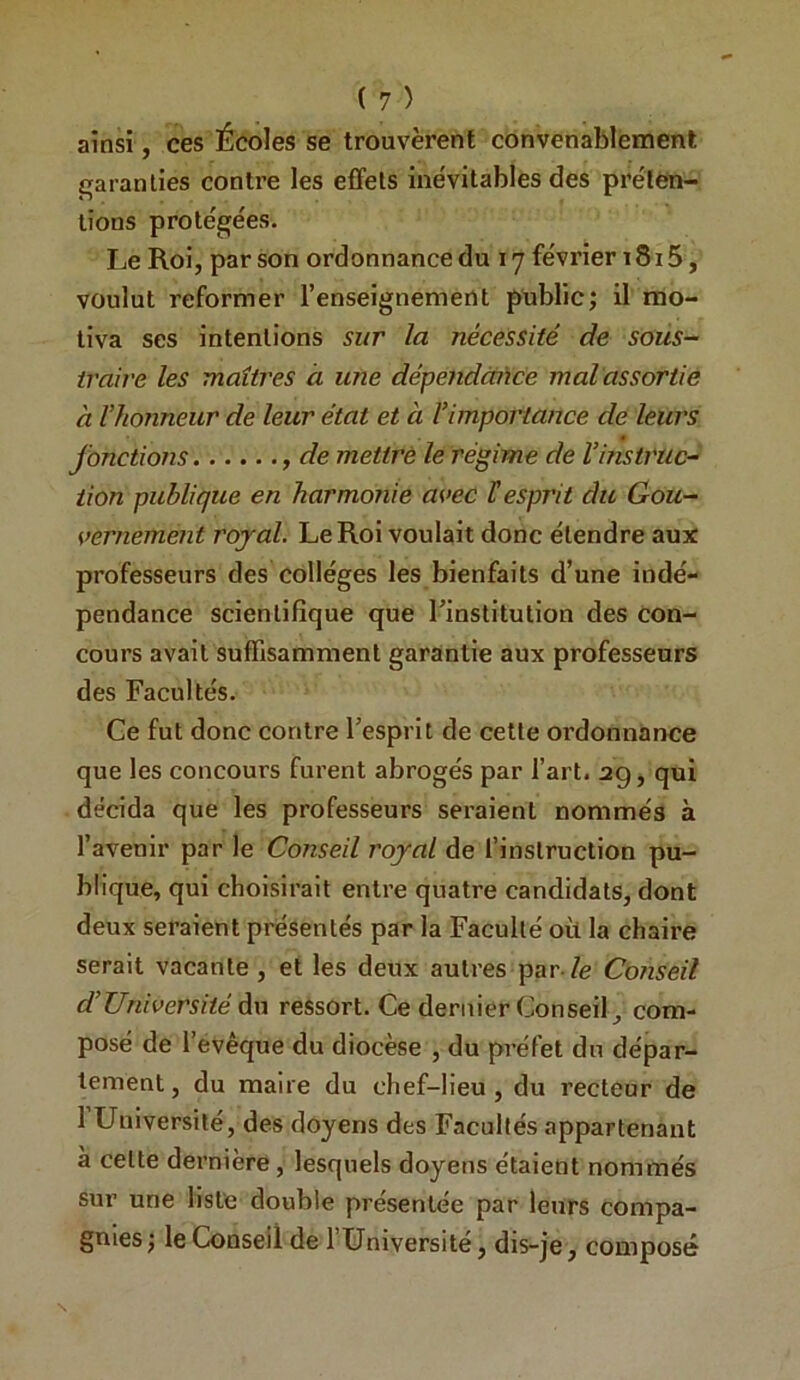 ainsi, ces Écoles se trouvèrent convenablement garanties contre les effets inévitables des préten- tions protégées. Le Roi, par son ordonnance du 17 février i8i 5, voulut reformer l’enseignement public; il mo- tiva ses intentions sur la nécessité de sous- traire les maîtres à une dépendcaice malassortie à l’honneur de leur état et à l’importance de leurs fonctions de mettrè le régime de l’instruc- tion publique en harmonie avec H esprit du Gou- vernement rojal. Le Roi voulait donc étendre aux professeurs des collèges les bienfaits d’une indé- pendance scientifique que l’institution des con- cours avait suffisamment garantie aux professeurs des Facultés. Ce fut donc contre l’esprit de cette ordonnance que les concours furent abrogés par l’art. 29, qui décida que les professeurs seraient nommés à l’avenir par le Conseil royal de l’instruction pu- blique, qui choisirait entre quatre candidats, dont deux seraient présentés par la Faculté où la chaire serait vacante, et les deux autres par-le Conseil d’Université du ressort. Ce dernier Conseil, com- posé de l’évêque du diocèse , du préfet du dépar- tement, du maire du chef-lieu, du recteur de 1 Université, des doyens des Facultés appartenant à cette dernière , lesquels doyens étaient nommés sur une liste double présentée par leurs compa- gnies ; le Conseil de l’Université, dis-je, composé