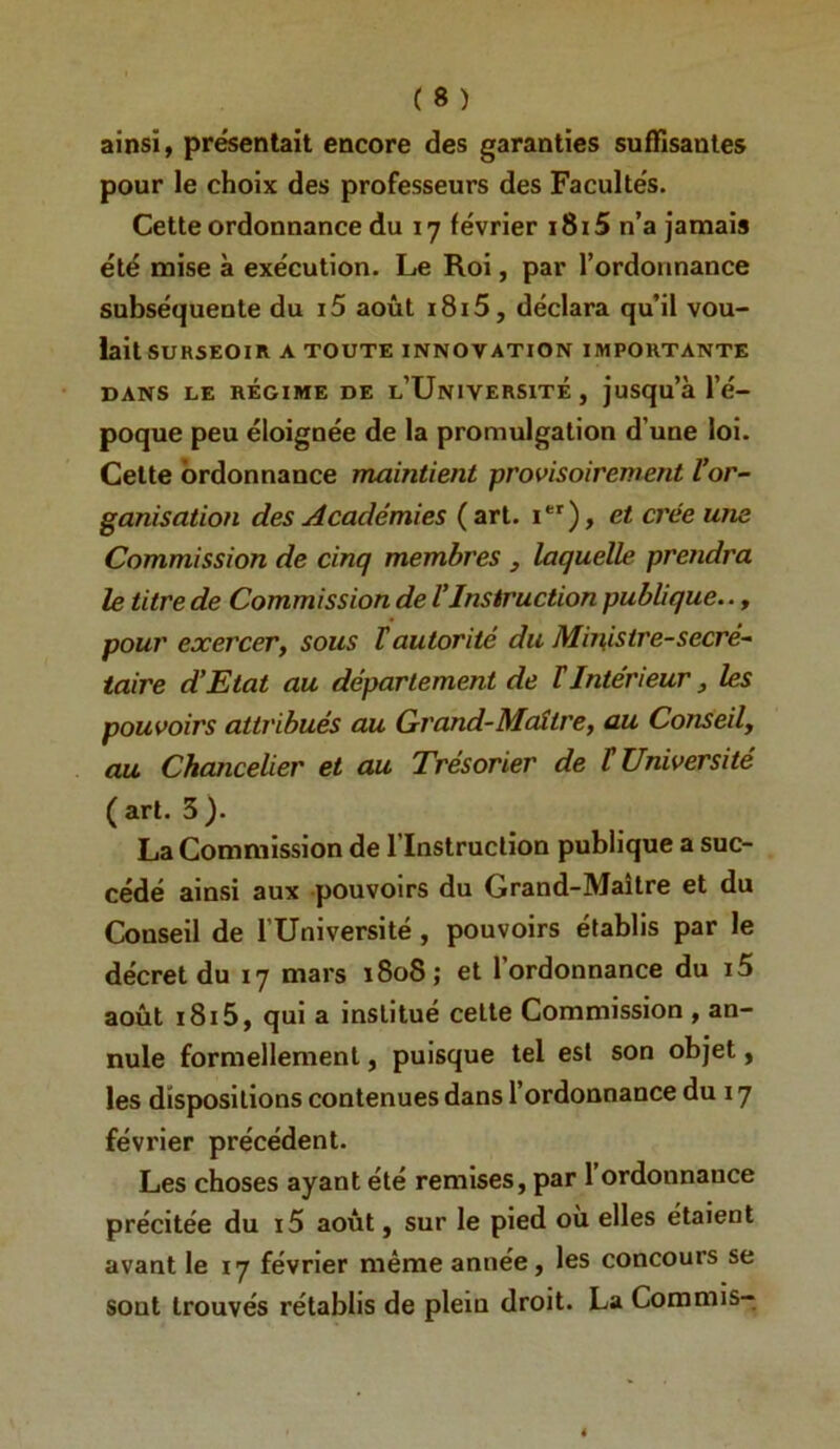 ainsi, présentait encore des garanties suffisantes pour le choix des professeurs des Facultés. Cette ordonnance du 17 février i8i5 n’a jamais été mise à exécution. Le Roi, par l’ordonnance subséquente du i5 août i8i5, déclara qu'il vou- lait surseoir A TOUTE INNOVATION IMPORTANTE DANS LE RÉGIME DE l’UnIVERSITÉ , juSqu’à l’é- poque peu éloignée de la promulgation d’une loi. Celte ordonnance maintient provisoirement Vor- ganisation des Académies (art. i*'), et crée une Commission de cinq membres , laquelle prendra le titre de Commission de VInstruction publique.., pour exercer, sous T autorité du Ministre-secré- taire d’Etat au département de tIntérieur, les pouvoirs attribués au Grand-Maître, au Conseil, au Chancelier et au Trésorier de t Université ( art. 3 ). La Commission de l’Instruction publique a suc- cédé ainsi aux pouvoirs du Grand-Mailre et du Conseil de l’Université, pouvoirs établis par le décret du 17 mars ï8o8; et l’ordonnance du i5 août i8i5, qui a institué cette Commission , an- nule formellement, puisque tel est son objet, les dispositions contenues dans l’ordonnance du 17 février précédent. Les choses ayant été remises, par 1 ordonnance précitée du i5 août, sur le pied où elles étalent avant le 17 février même année, les concours se sont trouvés rétablis de plein droit. La Commis—