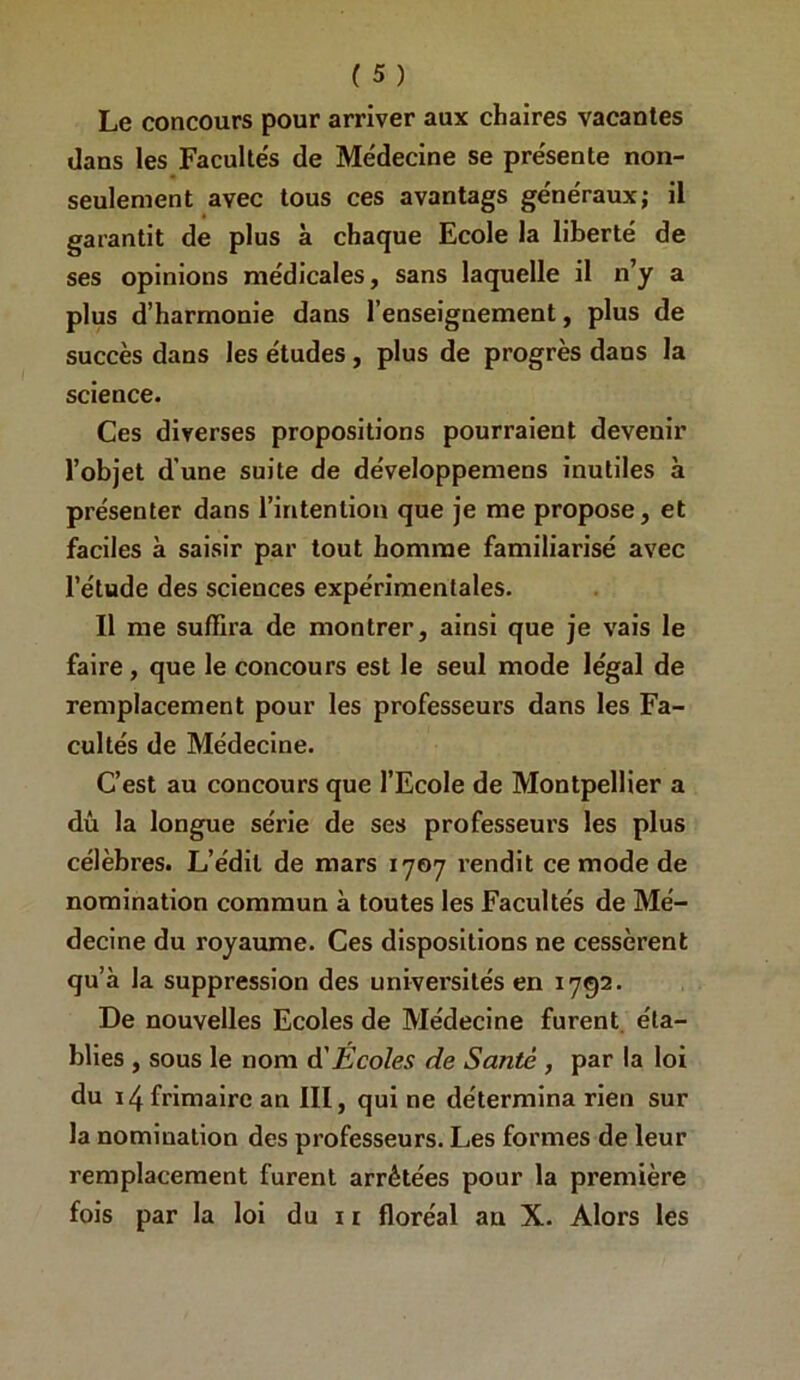 Le concours pour arriver aux chaires vacantes dans les Facultés de Médecine se présente non- seulement avec tous ces avantags généraux; il garantit de plus à chaque Ecole la liberté de ses opinions médicales, sans laquelle il n’y a plus d’harmonie dans l’enseignement, plus de succès dans les études, plus de progrès dans la science. Ces diverses propositions pourraient devenir l’objet d’une suite de développemens inutiles à présenter dans l’intention que je me propose, et faciles à saisir par tout homme familiarisé avec l’étude des sciences expérimentales. Il me suffira de montrer, ainsi que je vais le faire, que le concours est le seul mode légal de remplacement pour les professeurs dans les Fa- cultés de Médecine. C’est au concours que l’Ecole de Montpellier a dû la longue série de ses professeurs les plus célèbres. L’édit de mars 1707 rendit ce mode de nomination commun à toutes les Facultés de Mé- decine du royaume. Ces dispositions ne cessèrent qu’à la suppression des universités en 1792. De nouvelles Ecoles de Médecine furent, éta- blies , sous le nom A'Écoles de Santé , par la loi du 14 frimaire an III, qui ne détermina rien sur la nomination des professeurs. Les formes de leur remplacement furent arrêtées pour la première fois par la loi du i r floréal au X. Alors les