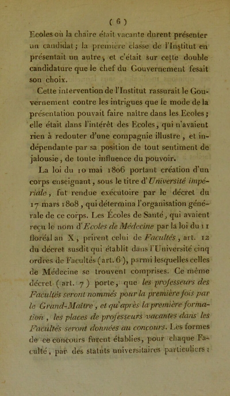 Ecoles où la cliaire était vacante durent présenter un candidat; la preniièic classe de l’in^lilut en présentait un autre-, et c’était sur celte double candidature que le chef du Gouvernement fesait son choix. Celte intervention de l’Institut rassurait le Gou- vernement contre les intrigues que le mode delà présentation pouvait faire naître dans les Ecoles j elle était dans l’inlérét des Ecoles, qui n’avaieut rien à redouter d’une compagnie illustre , et in- dépendante par sa position de tout setitimenl de jalousie, de toute influence du pouvoir. La loi du iornai 1806 portant création d’un corps enseignant, sous le titre di Université impé- riale , fut rendue exécutoire par le décret du ij mars 1808 , qui détermina l’organisation géné- rale de ce corps. Les Écoles de Santé, qui avaient reçu le nom (^Ecoles de Médecine par la loi du 11 floréal an X, prirent celui àe Facultés ^ 12 du décret susdit qui établit dans rUniversilé cinq ordres de Facultés (art. 6 ), parmi lesquelles celles de Médecine se trouvent comprises. Ce même décret ( art. 7) porte, que les professeurs des Facultés seront nommés pour la première fois par le Grand-Maître , et qu après la première forma- tion , les places de professeurs vacantes dans les Facultés serojTt données au concours. Les formes de ce concours furent établies, pour chaque Fa- culté, par des statuts universitaires particuliers?