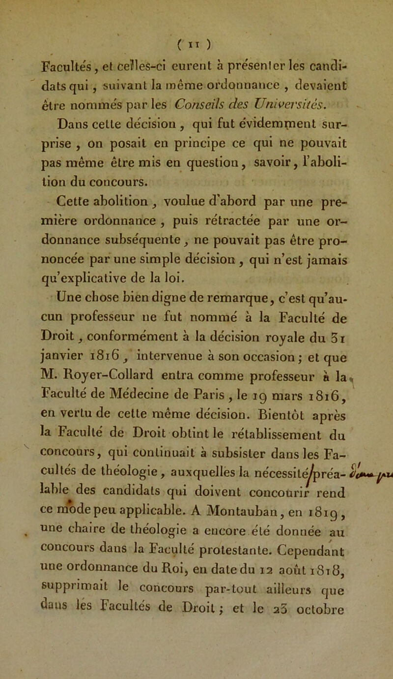 ( ” ) Facultés , et ceïles-ci eurent à présenter les cancli- datsqui, suivant la même ordqnnance , devaient être nommés par les Conseils des Universités. Dans cette décision , qui fut évidemment sur- prise , on posait en principe ce qui ne pouvait pas même être mis en question, savoir, l’aboli- tion du concours. Cette abolition , voulue d’abord par une pre- mière ordonnance , puis rétractée par une or- donnance subséquente, ne pouvait pas être pro- noncée par une simple décision , qui n’est jamais qu’explicative de la loi. Une chose bien digne de remarque, c’est qu’au- cun professeur ne fut nommé à la Faculté de Droit, conformément à la décision royale du 3i janvier i8i6, intervenue à son occasion ; et que M. Royer-Collard entra comme professeur à la^ Faculté de Médecine de Paris , le 19 mars 1816, en vertu de cette même décision. Bientôt après la Faculté de Droit obtint le rétablissement du '' concours, qui continuait à subsister dans les Fa- cultés de théologie, auxquelles la nécessite^réa- labié des candidats qui doivent concourir rend ce mode peu applicable. A Montauban, en i8ig , une chaire de théologie a encore été donnée au concours dans la Faculté protestante. Cependant une ordonnance du Roi, eu date du 12 août i8i8, supprimait le concours par-tout ailleurs que dans les Facultés de Droit j et le 23 octobre