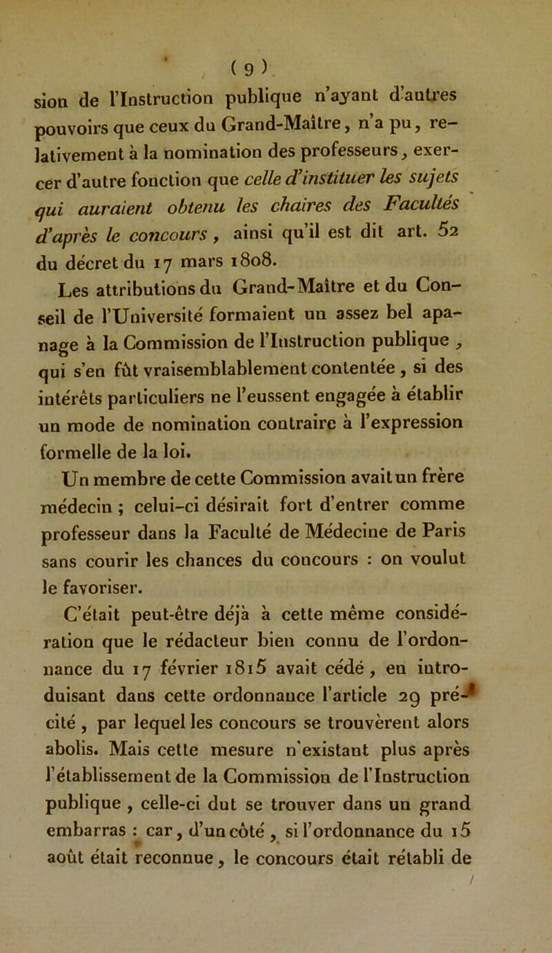sioa de l’Inslruction publique n’ayant d’auU'es pouvoirs que ceux du Grand'Maitre j n a pu, re- lativement à la nomination des professeurs, exer- cer d’autre fonction que celle d’instituer les sujets qui auraient obtenu les chaires des Facultés d’après le concours, ainsi qu’il est dit art. 62 du décret du 17 mars 1808. Les attributions du Grand-Maitre et du Con- seil de rUnlversilé formaient un assez bel apa- nage à la Commission de l’Instruction publique , qui s’en fût vraisemblablement contentée , si des intérêts particuliers ne l’eussent engagée à établir un mode de nomination contraire à l’expression formelle de la loi. Un membre de cette Commission avait un frère médecin ; celui-ci désirait fort d’entrer comme professeur dans la Faculté de Médecine de Paris sans courir les chances du concours : on voulut le favoriser. C’était peut-être déjà à cette même considé- ration que le rédacteur bien connu de l’oi'don- nance du 17 février i8i5 avait cédé, en intro- duisant dans cette ordonnance l’article 29 pré-^ cité , par lequel les concours se trouvèrent alors abolis. Mais cette mesure n'existant plus après l’établissement de la Commission de l’Instruction publique , celle-ci dut se trouver dans un grand embarras : car, d’un côté , si l’ordonnance du i5 août était reconnue, le concours était rétabli de