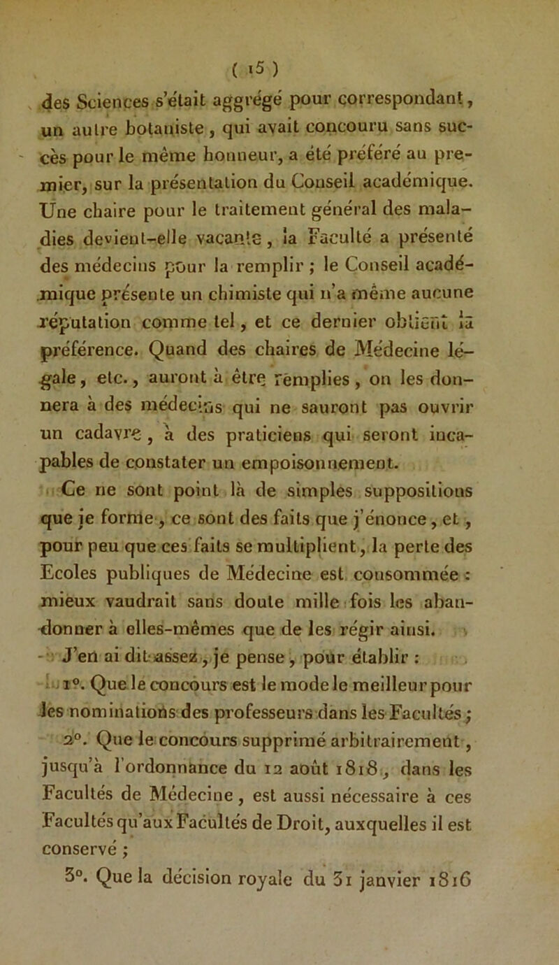 ( «5 ) des Sciences s’ëtait aggrégé pour çorrespondant, un autre botauisle, qui avait concouru sans suc- ' cès pour le même honneur, a été préféré au pre- mier, sur la présentation du Couseil académique. Une chaire pour le traitement général des mala- dies devient-elle vacante, la Faculté a présenté des médecins pour la remplir ; le Conseil acadé- .mique présente un chimiste qui n’a même aucune réputation comme tel, et ce dernier obtient là préférence. Quand des chaires de Médecine lé- gale, etc., auront à être remplies, on les don- nera à des médecins qui ne sauront pas ouvrir un cadavre, à des praticiens qui seront inca- pables de constater un empoisonnement. Ce ne sont point là de simples suppositions que je forme , ce sont des faits que j’énonce, et, pour peu que ces faits se multiplient, la perle des Ecoles publiques de Médecine est consommée : mieux vaudrait sans doute mille i fois les aban- élonner à elles-mêmes que de les régir ainsi. J’en ai dit-assez ,.je pense , pour établir ; j ; i9. Que le concours est le mode le meilleur pour Jes nominations des professeurs dans les Facultés ; 2°. Que le:concours supprimé arbitrairement, jusqu’à l'ordonnance du 12 août 1818., dans les Facultés de Médecine, est aussi nécessaire à ces Facultés qu’aux Facultés de Droit, auxquelles il est conservé ; 3°. Que la décision royale du 3i janvier 1816