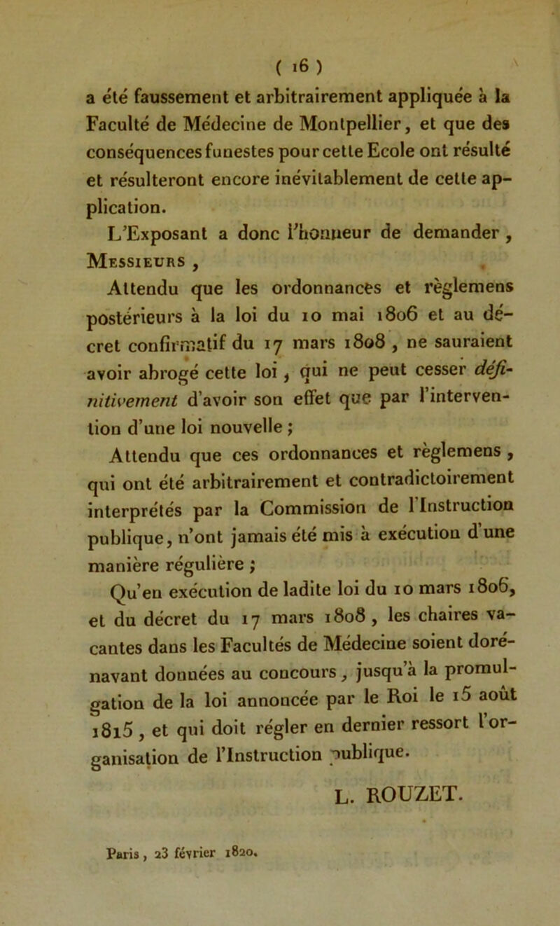 a été faussement et arbitrairement appliquée à la Faculté de Médecine de Montpellier, et que de» conséquences funestes pour cette Ecole ont résulté et résulteront encore inévitablement de cette ap- plication. L’Exposant a donc i'horiueur de demander , Messieurs , Attendu que les ordonnances et règlemens postérieurs à la loi du lo mai 1806 et au dé- cret confirmatif du 17 mars 1808 , ne sauraient avoir abrogé celte loi j qui ne peut cesser déji- nitwement d’avoir son effet que par 1 interven- tion d’une loi nouvelle ; Attendu que ces ordonnances et règlemens , qui ont été arbitrairement et contradictoirement interprétés par la Commission de 1 Instruction publique, n’ont jamais etc mis a exécution d une manière régulière ; Qu’en exécution de ladite loi du 10 mars 1806, et du décret du 17 mars 1808, les chaires va- cantes dans les Facultés de Médecine soient doré- navant données au concours, jusqu’à la promul- gation de la loi annoncée par le Roi le i5 août i8i5, et qui doit régler en dernier ressort l or- ganisation de l’Instruction publique. L. ROUZET. Paris , a3 février 1820.