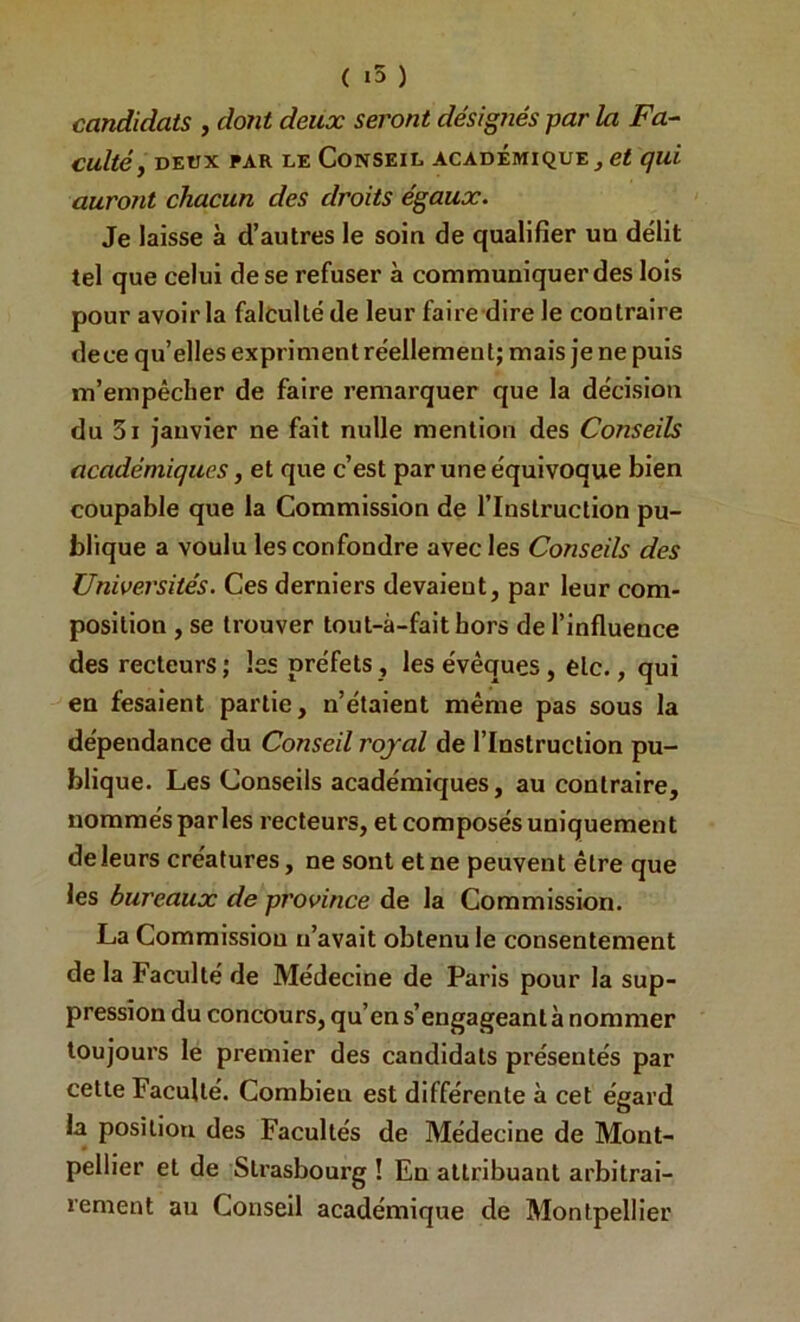 ( ) candidats , dont deux seront désignés par la Fa-‘ cultéy DEUX PAR LE CONSEIL ACADEMIQUE ^ qui auront chacun des droits égaux. Je laisse à d’autres le soin de qualifier un délit tel que celui de se refuser à communiquer des lois pour avoir la falcultéde leur faire dire le contraire dece qu’elles exprimentréellement; mais je ne puis m’empêcher de faire remarquer que la décision du 3i janvier ne fait nulle mention des Conseils académiques, et que c’est par une équivoque bien coupable que la Commission de l’Instruction pu- blique a voulu les confondre avec les Conseils des Universités. Ces derniers devaient, par leur com- position , se trouver tout-à-faithors de l’influence des recteurs; les préfets, les évêques, etc., qui en fesaient partie, n’étaient même pas sous la dépendance du Conseil royal de l’Instruction pu- blique. Les Conseils académiques, au contraire, nommés parles recteurs, et composés uniquement de leurs créatures, ne sont et ne peuvent être que les bureaux de province de la Commission. La Commission n’avait obtenu le consentement de la Faculté de Médecine de Paris pour la sup- pression du concours, qu’en s’engageant à nommer toujours le premier des candidats présentés par cette Faculté. Combien est différente à cet égard la position des Facultés de Médecine de Mont- pellier et de Strasbonrg ! En attribuant arbitrai- rement au Conseil académique de Montpellier