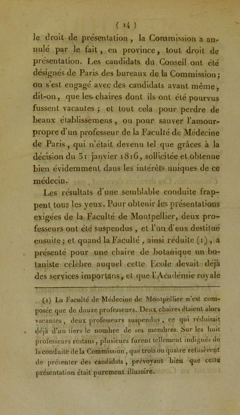 ( >4 ) le droit de pre'sen talion , la Coru mission a an- nulé par le fait, en province, tout droit de présentation. Les candidats du Conseil ont été désignés de Paris des bureaux de la Commission; on s’est engagé avec des candidats avant même, dit-on, que les.chaires dont ils ont été pourvus fussent vacantes ; et tout cela pour perdre de beaux établissemens, ou pour sauver l’amour- propre d’un professeur de la Faculté de Médecine de Paris, qui n’était devenu tel que grâces à la décision du 3i janvier 1816, sollicitée et obtenue bien évidemment dans les intérêts uniques de ce médecin. Les résultats d'une semblable conduite frap- pent tous les yeux. Pour obtenir les présentations exigées de la Faculté de Montpellier, deux pro- fesseurs ont été suspendus , et l’un d’eux destitué ensuite; et quand la Faculté , ainsi réduite (i) , a présenté pour une chaire de botanique un bo- taniste célèbre auquel cette Ecole devait déjà des services imporlans, et que l’Académie royale (i) La Faculté de Médecine de Montpellier n’est com- posée cjue de douze professeurs. Deux chaires étaient alors vacantes, deux professeurs suspendus , ce qui réduisait déjà d’un tiers le nombre de ses mendjres. Sur les huit professeurs restans, plusieurs furent tejlement indignés de la conduite delà Commission, que trois ou quatre refusèrent de présenter des candidats , prévoyant bien que celle présentation était purement illusoire.