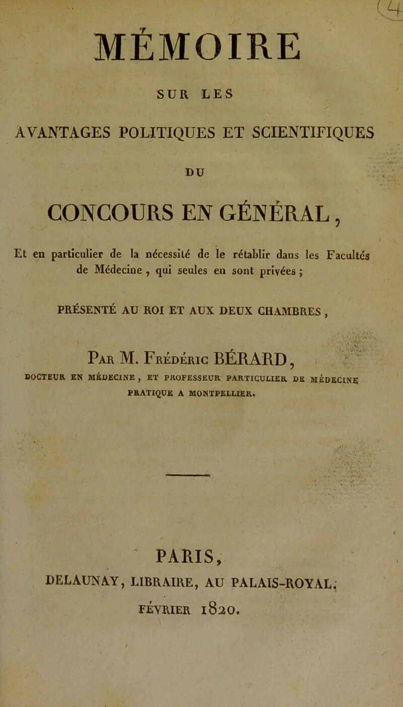 MÉMOIRE SUR LES AVANTAGES POLITIQUES ET SCIENTIFIQUES DU CONCOURS EN GÉNÉRAL, Et en particulier de la nécessité de le rétablir dans les Facultés de Médecine , qui seules en sont privées ; PRÉSENTÉ AU ROI ET AUX DEUX CHAMBRES , Par M. Frédéric BÉRARD, DOCTEUR EN MÉDECINE , ET PROFESSEUR PARTICULIER DK MÉDECINE PRATIQUE A MONTPELLIER. PARIS, DELAUNAY, LIBRAIRE, AU PALAIS-ROYAL. FÉVRIER 1820.