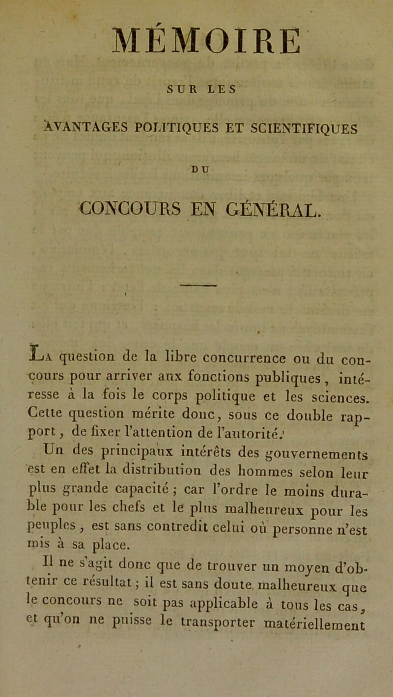 SUR LES Avantages politiques et scientifiques D U CONCOURS EN GÉNÉRAL. La question de la libre concurrence ou du con- cours pour arriver aux fonctions publiques , inté- resse à la fois le corps politique et les sciences. Cette question mérite donc, sous ce double rap- port , de fixer l’attention de l’autorité: Un des principaux intérêts des gouvernements est en effet la distribution des hommes selon leur plus grande capacité ; car l’ordre le moins dura- ble pour les chefs et le plus malheureux pour les peuples , est sans contredit celui où personne n’est mis à sa place. U ne s’agit donc que de trouver un moyen d’ob- tenir ce résultat ; il est sans doute malheureux que le concours ne soit pas applicable à tous les cas, et qu’on ne puisse le transporter matériellement