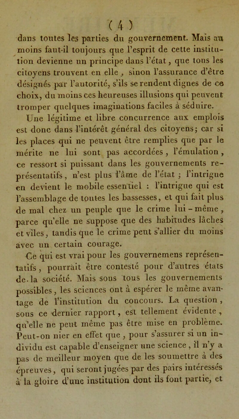 dans toutes les parties du gouvernement. Mais au moins faut-il toujours que l’esprit de cette institu- tion devienne un principe dans l’état, que tous les citoyens trouvent en elle , sinon l’assurance d’être désignés par l’autorité, s’ils se rendent dignes de ce choix, du moins ces heureuses illusions qui peuvent tromper quelques imaginations faciles à séduire. Une légitime et libre concurrence aux emplois est donc dans l’intérêt général des citoyens; car si les places qui ne peuvent être remplies que par le mérite ne lui sont pas accordées, l’émulation , ce ressort si puissant dans les gouvernements re- présentatifs, n’est plus i’ârae de l’état ; l’intrigue en devient le mobile essentiel : l’intrigue qui est l’assemblage de toutes les bassesses, et qui fait plus de mal chez un peuple que le crime lui-même, parce quelle ne suppose que des habitudes lâches et viles, tandis que le crime peut s’allier du moins avec un certain courage. Ce qui est vrai pour les gouvernemens représen- tatifs , pourrait être contesté pour d’autres états de. la société. Mais sous tous les gouvernements possibles, les sciences ont à espérer le même avan- tage de l’institution du concours. La question , sous ce dernier rapport, est tellement évidente , qu’elle ne peut même pas être mise en problème. Peut-on nier en effet que , pour s’assurer si un in- dividu est capable d’enseigner une science , i'1 n’y a pas de meilleur moyen que de les soumettre à des épreuves, qui seront jugees par des pairs intéresses à la gloire d’une institution dont ils fout partie, et