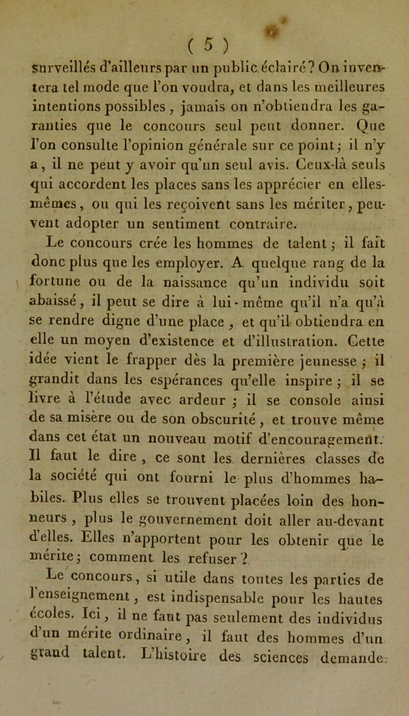 surveillés d’ailleurs par un public éclaire? On inven- tera tel mode que l’on voudra, et dans les meilleures intentions possibles , jamais on n’obtiendra les ga- ranties que le concours seul peut donner. Que l’on consulte l’opinion générale sur ce point ; il n’y a, il ne peut y avoir qu’un seul avis. Ceux-là seuls qui accordent les places sans les apprécier en elles- mêmes, ou qui les reçoivent sans les mériter, peu- vent adopter un sentiment contraire. Le concours crée les hommes de talent ; il fait donc plus que les employer. A quelque rang de la fortune ou de la naissance qu’un individu soit abaissé, il peut se dire à lui-même qu’il n’a qu’à se rendre digne d’une place , et qu’il obtiendra en elle un moyen d’existence et d’illustration. Cette idée vient le frapper dès la première jeunesse ; il grandit dans les espérances qu’elle inspire ; il se livre à l’étude avec ardeur ; il se console ainsi de sa misère ou de son obscurité, et trouve même dans cet état un nouveau motif d’encouragement. Il faut le dire , ce sont les dernières classes de la société qui ont fourni le plus d’hommes ha~ biles. Plus elles se trouvent placées loin des hon- neurs , plus le gouvernement doit aller au-devant déliés. Elles n’apportent pour les obtenir que le mérite j comment les refuser ? Le concours, si utile dans tontes les parties de 1 enseignement, est indispensable pour les hautes écoles. Ici, il ne faut pas seulement des individus d un mente ordinaire, il faut des hommes d’un grand talent. L histoire des sciences demande