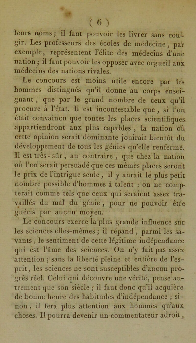 leurs noms ; il faut pouvoir les livrer sans rou- gir. Les professeurs des écoles de médecine, par exemple, représentent l’élite des médecins d’une nation ; il faut pouvoir les opposer avec orgueil aux médecins des nations rivales. Le concours est moins utile encore par les hommes distingués qu’il donne au corps ensei- gnant , que par le grand nombre de ceux qu’il procure à l’état. Il est incontestable que , si l’on était convaincu que toutes les places scientifiques appartiendront aux plus capables , la nation où celte opinion serait dominante jouirait bientôt du développement de tous les génies qu’elle renfermé. Il est très - sûr, au contraire , que chez la nation où l’on serait persuadé que ces mêmes places seront le prix de l’intrigue seule , il y aurait le plus petit nombre possible d’hommes à talent : on ne comp- terait comme tels que ceux qui seraient assez tra- vaillés du mal du génie , pour ne pouvoir être guéris par aucun moyen. Le concours exerce la plus grande influence sur les sciences elles-mêmes ; il répand , parmi les sa- vants, le sentiment de cette légitime indépendance qui est l’âme des sciences. On n’y fait pas assez attention ; sans la liberté pleine et entière de l’es- prit, les sciences ne sont susceptibles d’aucun pro- grès réel. Celui qui découvre une vérité, pense au- trement que son siècle,' il faut donc qu’il acquière de bonne heure des habitudes d’indépendance ; si- non , il fera plus attention aux hommes qu’aux choses. 11 pourra devenir un commentateur adroit,