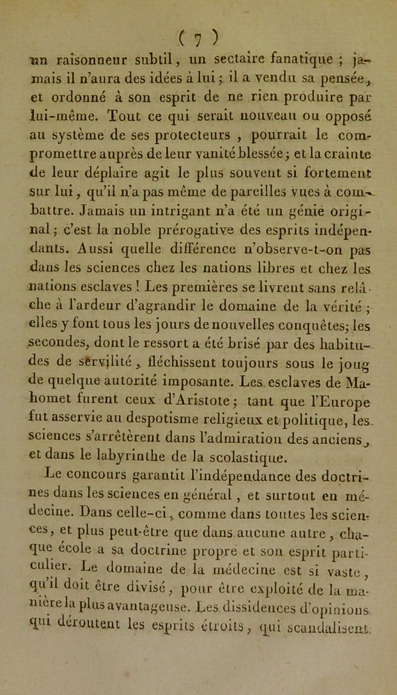 un raisonneur subtil, un sectaire fanatique ; ja- mais il n’aura des idées à lui ; il a vendu sa pensée, et ordonné à son esprit de ne rien produire par lui-même. Tout ce qui serait nouveau ou opposé au système de ses protecteurs , pourrait le com- promettre auprès de leur vanité blessée; et la crainte de leur déplaire agit le plus souvent si fortement sur lui, qu’il n’a pas même de pareilles vues à com-- battre. Jamais un intrigant n’a été un génie origi- nal; c’est la noble prérogative des esprits indépen- dants. Aussi quelle différence n’observe-t-on pas dans les sciences chez les nations libres et chez les nations esclaves ! Les premières se livrent sans relà che à l’ardeur d’agrandir le domaine de la vérité ; elles y font tous les jours de nouvelles conquêtes; les secondes, dont le ressort a été brisé par des habitu- des de servjlité, fléchissent toujours sous le joug de quelque autorité imposante. Les esclaves de Ma- homet furent ceux d’Aristote ; tant que l’Europe fut asservie au despotisme religieux et politique, les sciences s’arrêtèrent dans l’admiration des anciens, et dans le labyrinthe de la scolastique. Le concours garantit l’indépendance des doctri- nes dans les sciences en général , et surtout en mé- decine. Dans celle-ci, comme dans toutes les sciem ces, et plus peut-être que dans aucune autre , cha- que école a sa doctrine propre et son esprit parti- culier. Le domaine de la médecine est si vaste quil doit être divisé, pour être exploité de la ma- niéré la plus avantageuse. Les dissidences d’opinions qui déroutent les esprits étroits, qui scandalisent;