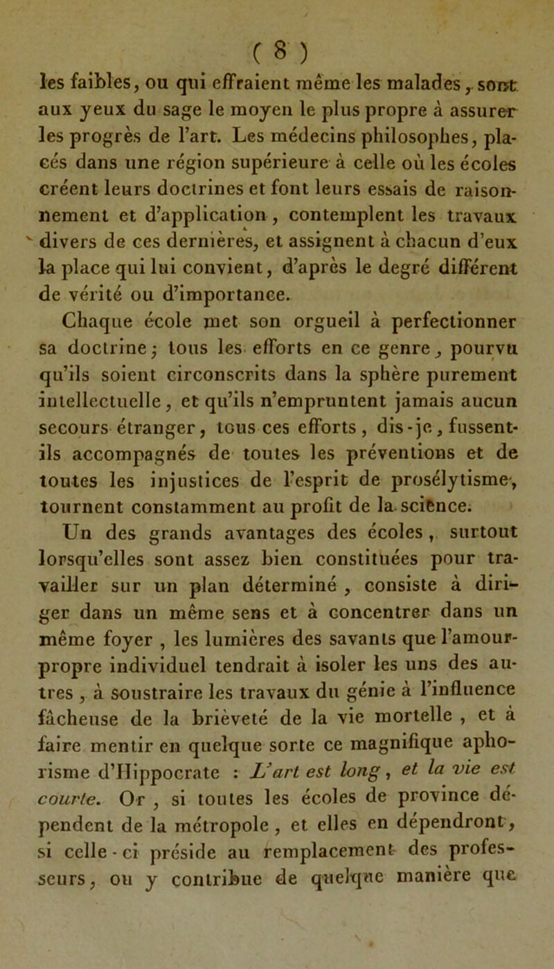 les faibles, ou qui effraient même les maladessont aux yeux du sage le moyen le plus propre à assurer les progrès de l’art. Les médecins philosophes, pla- cés dans une région supérieure à celle où les écoles créent leurs doctrines et font leurs essais de raison- nement et d’application , contemplent les travaux v divers de ces dernières, et assignent à chacun d’eux la place qui lui convient, d’après le degré différent de vérité ou d’importance. Chaque école met son orgueil à perfectionner sa doctrine; tous les efforts en ce genre, pourvu qu’ils soient circonscrits dans la sphère purement intellectuelle, et qu’ils n’empruntent jamais aucun secours étranger, tous ces efforts, dis-je , fussent- ils accompagnés de toutes les préventions et de toutes les injustices de l’esprit de prosélytisme, tournent constamment au profit de la.science. Un des grands avantages des écoles , surtout lorsqu’elles sont assez bien constituées pour tra- vailler sur un plan déterminé , consiste à diri^ ger dans un même sens et à concentrer dans un même foyer , les lumières des savants que l’amour- propre individuel tendrait à isoler les uns des au- tres , à soustraire les travaux du génie à l’influence fâcheuse de la brièveté de la vie mortelle , et à faire mentir en quelque sorte ce magnifique apho- risme d’IIippocrate : L’art est long, et la vie est courte. Or , si toutes les écoles de province dé- pendent de la métropole, et elles en dépendront, si celle-ci préside au remplacement des profes- seurs, ou y contribue de quelque manière que