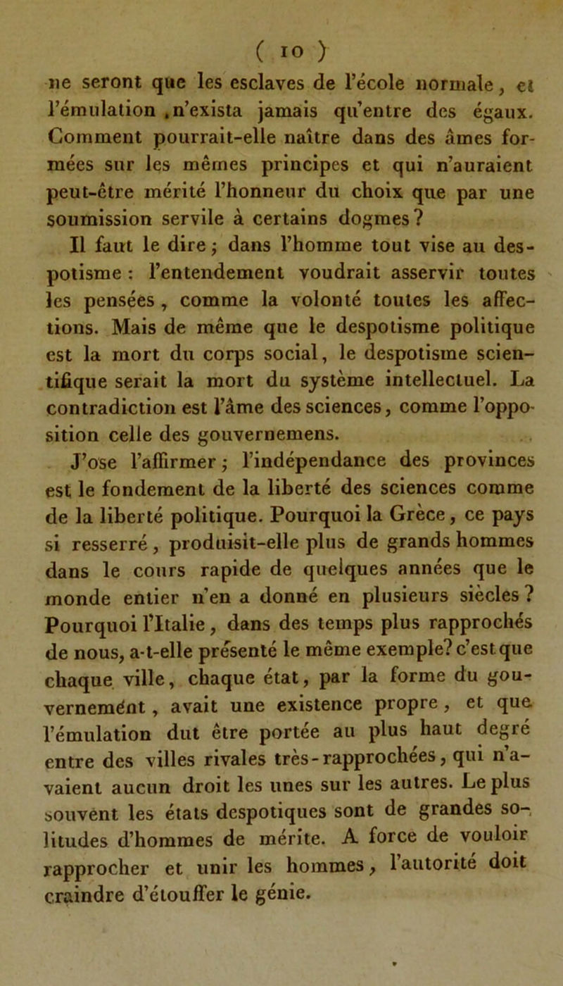 ne seront que les esclaves de l’école normale, cl l’émulation .n’exista jamais qu’entre des égaux. Comment pourrait-elle naître dans des âmes for- mées sur les mêmes principes et qui n’auraient peut-être mérité l’honneur du choix que par une soumission servile à certains dogmes? Il faut le dire ; dans l’homme tout vise au des- potisme : l’entendement voudrait asservir toutes les pensées, comme la volonté toutes les affec- tions. Mais de même que le despotisme politique est la mort du corps social, le despotisme scien- tifique serait la mort du système intellectuel. La contradiction est l’âme des sciences, comme l’oppo- sition celle des gouvernemens. J’ose l’affirmer ; l’indépendance des provinces est le fondement de la liberté des sciences comme de la liberté politique. Pourquoi la Grèce, ce pays si resserré , produisit-elle plus de grands hommes dans le cours rapide de quelques années que le monde entier n’en a donné en plusieurs siècles ? Pourquoi l’Italie , dans des temps plus rapprochés de nous, a-t-elle présenté le même exemple? c’est que chaque ville, chaque état, par la forme du gou- vernemént, avait une existence propre , et que l’émulation dut être portée au plus haut degré entre des villes rivales très-rapprochées, qui n’a- vaient aucun droit les unes sur les autres. Le plus souvent les états despotiques sont de grandes so- litudes d’hommes de mérite. A force de vouloir rapprocher et unir les hommes, 1 autorité doit craindre d’étouffer le génie.