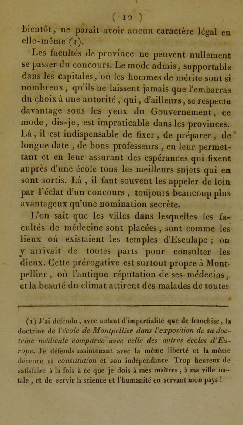 bientôt, ne paraît avoir aucun caractère légal en elle-même (i). Les facultés de province ne peuvent nullement se passer du concours. Le mode admis, supportable dans les capitales, où les hommes de mérite sont si nombreux, qu’ils ne laissent jamais que l’embarras du choix a une autorité, qui, d’ailleurs, se respecta davantage sous les yeux du Gouvernement, ce mode, dis-je, est impraticable dans les provinces. Là, il est indispensable de fixer, de préparer, de longue date , de bons professeurs, en leur permet- tant et en leur assurant des espérances qui fixent auprès d’une école tous les meilleurs sujets qui en sont sortis. Là , il faut souvent les appeler de loin par l’éclat d’un concours , toujours beaucoup plus avantageux qu’une nomination secrète. L’on sait que les villes dans lesquelles les fa- cultés de médecine sont placées, sont comme les lieux où existaient les temples d’Esculape ; on y arrivait de toutes parts pour consulter les dieux. Cette prérogative est surtout propre à Mont- pellier , où l’antique réputation de ses médecins, et la beauté du climat attirent des malades de toutes (i) J’ai défendu, avec autant d’impartialité que de franchise, la doctrine de Vécole de Montpellier dans l'exposition de sa doc- trine médicale comparée avec celle des autres écoles d’Eu- rope. Je défends maintenant avec la même liberté et la même décence sa constitution et son indépendance. Trop heureux de satisfaire à la fois à ce que je dois à mes maîtres, à ma ville na- tale , et de servir la science et l’humanité en servant mon pays !