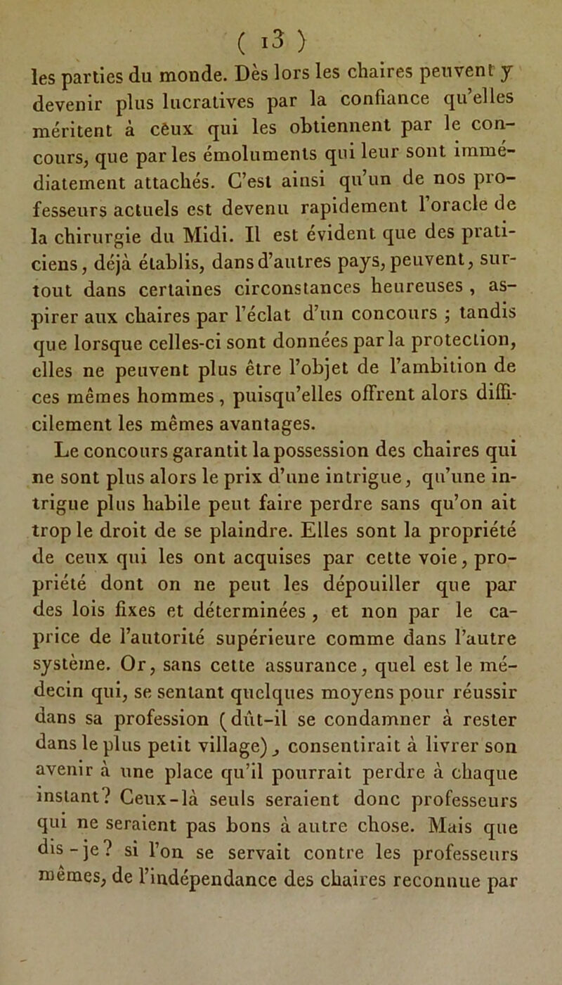 les parties du monde. Des lors les chaires peuvent y devenir plus lucratives par la confiance qu’elles méritent à cèux qui les obtiennent par le con- cours, que parles émoluments qui leur sont immé- diatement attachés. C’est ainsi qu’un de nos pro- fesseurs actuels est devenu rapidement 1 oracle de la chirurgie du Midi. Il est évident que des prati- ciens, déjà établis, dans d’autres pays, peuvent, sur- tout dans certaines circonstances heureuses , as- pirer aux chaires par l’éclat d’un concours ; tandis que lorsque celles-ci sont données par la protection, elles ne peuvent plus être l’objet de l’ambition de ces mêmes hommes, puisqu’elles offrent alors diffi- cilement les mêmes avantages. Le concours garantit la possession des chaires qui ne sont plus alors le prix d’une intrigue, qu’une in- trigue plus habile peut faire perdre sans qu’on ait trop le droit de se plaindre. Elles sont la propriété de ceux qui les ont acquises par cette voie, pro- priété dont on ne peut les dépouiller que par des lois fixes et déterminées , et non par le ca- price de l’autorité supérieure comme dans l’autre système. Or, sans cette assurance, quel est le mé- decin qui, se sentant quelques moyens pour réussir dans sa profession Q dût—il se condamner à rester dans le plus petit village) consentirait à livrer son avenir à une place qu’il pourrait perdre à chaque mstant? Ceux-là seuls seraient donc professeurs qui ne seraient pas bons à autre chose. Mais que dis-je? si l’on se servait contre les professeurs memes, de l’indépendance des chaires reconnue par