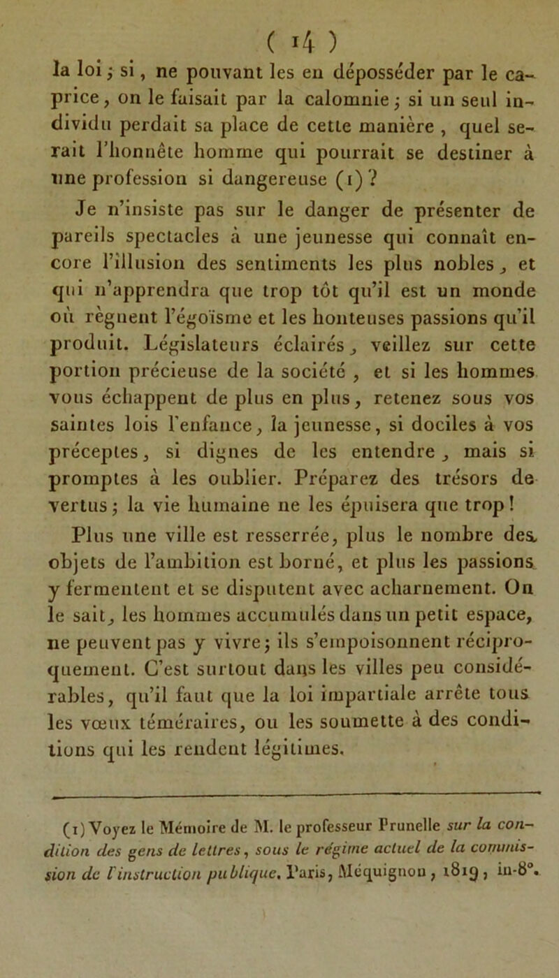 ( 4 ) la loi ; si, ne pouvant les en déposséder par le ca- price , on le faisait par la calomnie ; si un seul in- dividu perdait sa place de cette manière , quel se- rait l’honnête homme qui pourrait se destiner à une profession si dangereuse ( i) ? Je n’insiste pas sur le danger de présenter de pareils spectacles à une jeunesse qui connaît en- core l’illusion des sentiments les plus nobles , et qui n’apprendra que trop tôt qu’il est un monde où régnent l’égoïsme et les honteuses passions qu’il produit. Législateurs éclairés, veillez sur cette portion précieuse de la société , et si les hommes vous échappent déplus en plus, retenez sous vos saintes lois l'enfance, la jeunesse, si dociles à vos préceptes, si dignes de les entendre, mais si promptes à les oublier. Préparez des trésors de vertus ; la vie humaine ne les épuisera que trop ! Plus une ville est resserrée, plus le nombre des, objets de l’ambition est borné, et plus les passions y fermentent et se disputent avec acharnement. On le sait, les hommes accumulés dans un petit espace, ne peuvent pas y vivre j ils s’empoisonnent récipro- quement. C’est surtout dans les villes peu considé- rables, qu’il faut que la loi impartiale arrête tous les vœux téméraires, ou les soumette à des condi- tions qui les rendent légitimes. (i) Voyez le Mémoire de M. le professeur Prunelle sur la con- dition des gens de lettres, sous le régime actuel de la commis- sion de l'instruction publique, l’aris, Mcquignou , 1819 , iu-8°.