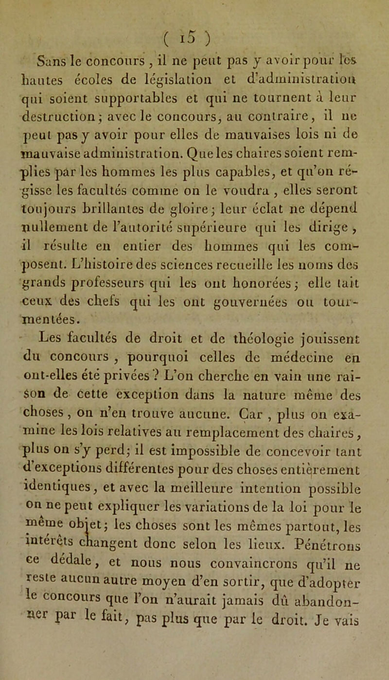Sans le concours , il ne peut pas y avoir pour les hautes écoles de législation et d’administration qui soient supportables et qui ne tournent à leur destruction; avec le concours, au contraire, il ne peut pas y avoir pour elles de mauvaises lois ni de mauvaise administration. Que les chaires soient rem- plies pàr les hommes les plus capables, et qu’on ré- gisse les facultés comme on le voudra , elles seront toujours brillantes de gloire; leur éclat ne dépend nullement de l’autorité supérieure qui les dirige , il résulte en entier des hommes qui les com- posent. L’histoire des sciences recueille les noms des grands professeurs qui les ont honorées; elle tait ceux des chels qui les ont gouvernées ou tour- mentées. Les facultés de droit et de théologie jouissent du concours , pourquoi celles de médecine en ont-elles été privées ? L’on cherche en vain une rai- son de cette exception dans la nature même des choses , on n’en trouve aucune. Car , plus on exa- mine les lois relatives au remplacement des chaires, plus on s’y perd; il est impossible de concevoir tant d exceptions différentes pour des choses entièrement identiques, et avec la meilleure intention possible on ne peut expliquer les variations de la loi pour le meme objet; les choses sont les mêmes partout, les intérêts changent donc selon les lieux. Pénétrons ee dédale, et nous nous convaincrons qu’il ne reste aucun autre moyen d’en sortir, que d’adopter le concours que l’on n’aurait jamais dû abandon- ner par le fait, pas plus que par le droit. Je vais