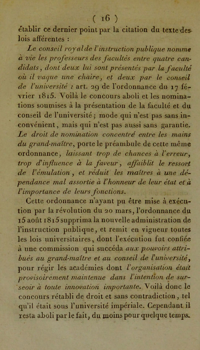 établir ce dernier point par la citation du texte des lois afférentes : Le conseil royal de Vinstruction publique nomme à vie les prof isseurs des facultés entre quatre can- didats , dont deux lui sont présentés par la faculté où il vaque une chaire, et deux par le conseil de l’université : art. 2g de l'ordonnance du 17 fé- vrier i8i5. Voilà le concours aboli et les nomina- tions soumises à la présentation de la faculté et du conseil de l’université; mode qui n’est pas sans in- convénient, mais qui n’est pas aussi sans garantie. Le droit de nomination concentré entre les mains du grand-maîtrey porte le préambule de cette même ordonnance, laissant trop de chances à l’erreur, trop cCinfluence à la faveur, affaiblit le ressort de l’émulation, et réduit les maîtres a une dé- pendance mal assortie à l’honneur de leur état et à l’importance de leurs fonctions. Cette ordonnance n’ayant pu être mise à exécu- tion par la révolution du 20 mars, l’ordonnance du i5 août 1815supprima la nouvelle administration de l’instruction publique, et remit en vigueur toutes les lois universitaires, dont l’exécution fut confiée à une commission qui succéda aux pouvoirs attri- bués au grand-maître et au conseil de l'université, pour régir les académies dont l’organisation était provisoirement maintenue dans l’intention de sur- seoir à toute innovation importante. Voilà donc le concours rétabli de droit et sans contradiction, tel qu’il était sous l’université impériale. Cependant il resta aboli par le fait, du moins pour quelque temps.