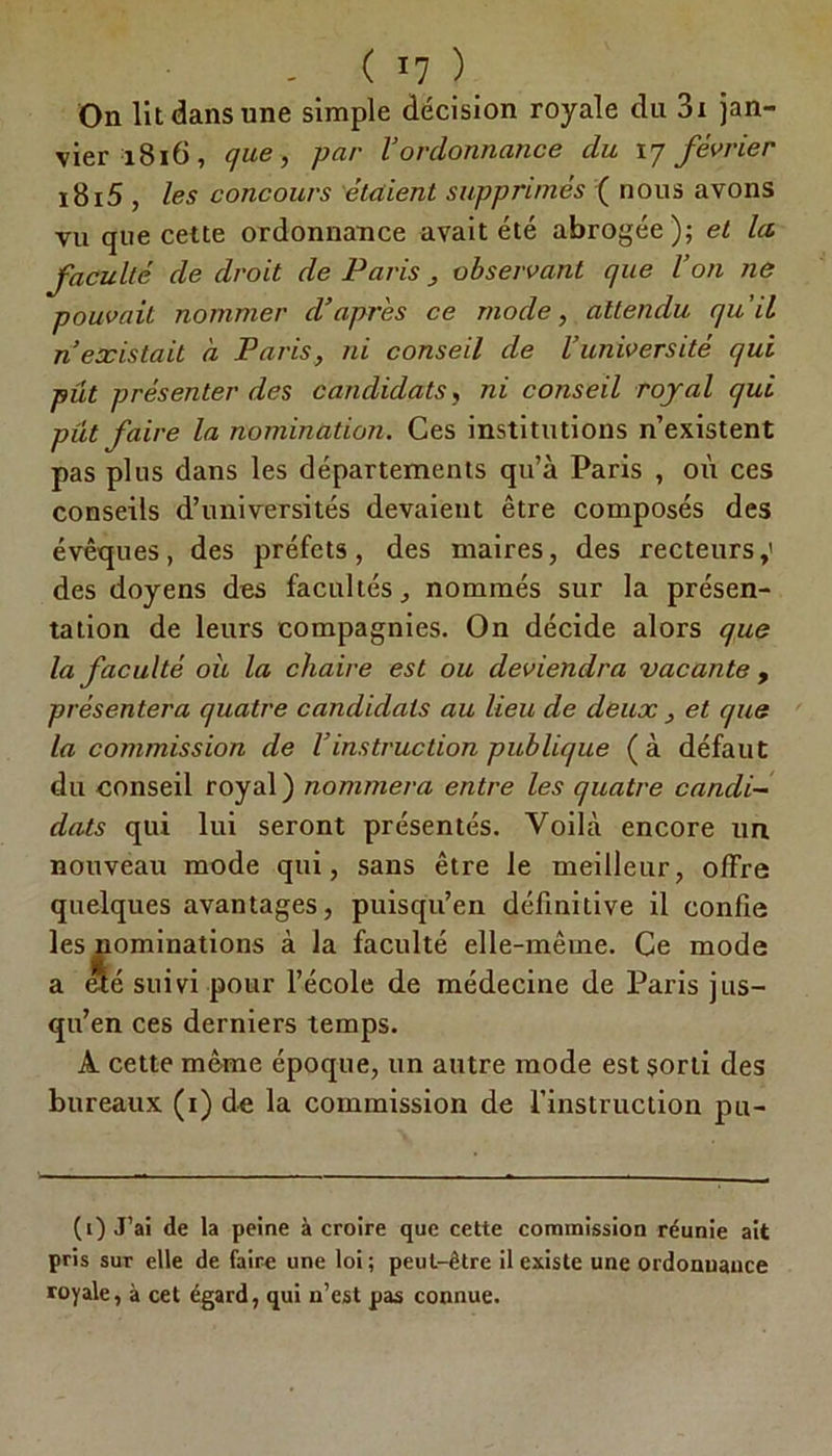 On lit dans une simple décision royale du 3i jan- vier 1816, que, par l’ordonnance du 17 février i8i5 , les concours étaient supprimés ( nous avons vu que cette ordonnance avait été abrogée); et la faculté de droit de Paris , observant que l’on ne pouvait nommer d’après ce mode, attendu qu’il n’existait à Paris, ni conseil de l’université qui pût présenter des candidats, ni conseil royal qui pût faire la nomination. Ces institutions n’existent pas plus dans les départements qu’à Paris , où ces conseils d’universités devaient être composés des évêques, des préfets, des maires, des recteurs,' des doyens des facultés, nommés sur la présen- tation de leurs compagnies. On décide alors que la faculté où la chaire est ou deviendra vacante , présentera quatre candidats au lieu de deux , et que la commission de l’instruction publique (à défaut du conseil royal ) nommera entre les quatre candi~ dats qui lui seront présentés. Voilà encore un nouveau mode qui, sans être le meilleur, offre quelques avantages, puisqu’en définitive il confie les nominations à la faculté elle-même. Ce mode a été suivi pour l’école de médecine de Paris jus- qu’en ces derniers temps. A cette même époque, un autre mode est sorti des bureaux (1) de la commission de l’instruction pu- (1) J’ai de la peine à croire que cette commission réunie ait pris sur elle de faire une loi; peut-être il existe une ordonnance royale, à cet égard, qui n’est pas connue.