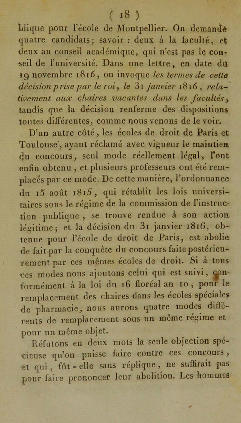 Lliquo pour l'école de Montpellier. On demandé quatre candidats ; savoir : deux à la faculté, et deux au conseil académique, qui n’est pas le con- seil de l’université. Dans une lettre, en date dit 19 novembre 1816, on invoque les termes de cette décision prise par le roi, le 3i janvier 1816 , rela- tivement aux chaires vacantes dans les facultés> tandis que la décision renferme des dispositions toutes différentes, comme nous venons de le voir. D’un autre côté, les écoles de droit de Paris et Toulouse', ayant réclamé avec vigueur le maintien du concours, seul mode réellement légal, l’ont enfin obtenu , et plusieurs professeurs ont été rem- placés par ce mode. De cette manière, l’ordonnance du i5 août i8i5, qui rétablit les lois universi- taires sous le régime de la commission de l’instruc- tion publique , se trouve rendue à son action légitime; et la décision du 3i janvier 1816, ob- tenue pour l’école de droit de Paris, est abolie de fait par la conquête du concours faite postérieu- rement par ces mêmes écoles de droit. Si à tous ces modes nous ajoutons celui qui est suivi, <ÿ>n- formémenl à la loi du 16 floréal an 10, pour le remplacement des cliaires dans les ecoles spéciales de pharmacie, nous aurons quatre modes diffe- rents de remplacement sous un meme régime et pour un même objet. Réfutons en deux mots la seule objection spé- cieuse qu’on puisse faire contre ces concouis, -et qui, fût-elle sans réplique, ne suffirait pas pour faire prononcer leur abolition. Les hommes