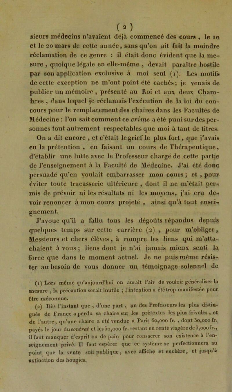 (2) sieurs médecins n’avaient déjà commencé des cour* , le 10 et le 20 mars de cette année, sans qu’on ait fait la moindre réclamation de ce genre : il était donc évident que la me- sure , quoique légale en elle-même , devait paraître hostile par son application exclusive à moi seul (1). Les motifs de cette exception ne m’ont point été cachés; je venais de publier un mémoire, présenté au Roi et aux deux Cham- bres , dans lequel je réclamais l’exécution de la loi du con- cours pour le remplacement des chaires dans les Facultés de Médecine: l’on sait comment ce crime a été puni sur des per- sonnes tout autrement respectables que moi à tant de titres. On a dit encore , et c’était le grief le plus fort, que j’avais eu la prétention , en faisant un cours de Thérapeutique, d’établir une lutte avec le Professeur chargé de cette partie de l’enseignement à la Faculté de Médecine. J’ai été donc persuadé qu’en voulait embarrasser mon cours ; et , pour éviter toute tracasserie ultérieure , dont il ne m’était per- mis de prévoir ni les résultats ni les moyens, j’ai cru de-r voir renoncer à mon cours projeté , ainsi qu’à tout enseii gnement. J’avoue qu’il a fallu tous les dégoûts répandus depuis quelques temps sur cette carrière (2) , pour m’obliger. Messieurs et chers élèves, à rompre les liens qui m’atta- chaient à vous ; liens dont je n’ai jamais mieux senti la force que dans le moment actuel. Je ne puis même résis- ter au besoin de vous donner un témoignage solennel de (1) Lors même qu’aujourd’hui on aurait l’air de vouloir généraliser la mesure , la précaution serait inutile ; l'intention a été trop manifestée pour être méconnue. (a) Dès l’instant que , d’une part , un des Professeurs les plus distin- gués de France a perdu sa chaire sur les prétextes les plus lrivolcs , et de l’autre, qu’une chaire a été vendue à Paris 60,000 fr. , dont 3o,ooofr. payés le jour ducontrat et les 3o,000 fr. restant en rente viagère de3,ooofr., il faut manquer d’esprit ou de pain pour consacrer son existence à l’en- seignement privé. 11 faut espérer que ce système se perfectionnera au point que la vente soit publique, avec affiche et enchère, et jusqu’à extinction des bougies.