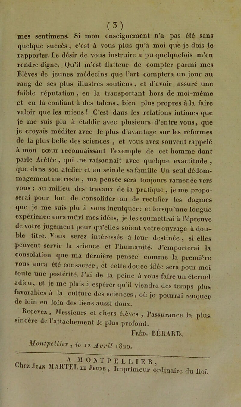 mes sentimens. Si mon enseignement n’a pas été sans quelque succès, c’est à vous plus qu’à moi que je dois le rapporter. Le désir de vous instruire a pu quelquefois m’en rendre digne. Qu’il m’est flatteur de compter parmi mes Élèves de jeunes médecins que l’art comptera un jour au rang de ses plus illustres soutiens, et d'avoir assuré une faible réputation , en la transportant hors de moi-même et en la confiant à des talens, bien plus propres à la faire valoir que les miens ! C’est dans les relations intimes que je me suis plu à établir avec plusieurs d’entre vous, que je croyais méditer avec le plus d’avantage sur les réformes de la plus belle des sciences , et vous avez souvent rappelé à mon cœur reconnaissant l’exemple de cet homme dont parle Arétée , qui ne raisonnait avec quelque exactitude , que dans son atelier et au sein de sa famille. Un seul dédom- magement me reste , ma pensée sera toujours ramenée vers vous ; au milieu des travaux de la pratique , je me propo- serai pour but de consolider ou de rectifier les dogmes que je me suis plu à vous inculquer: et lorsqu’une longue expérience aura mûri mes idées, je les soumettrai à l’épreuve de votre jugement pour qu’elles soient votre ouvrage à dou- ble titre. Vous serez intéressés à leur destinée , si elles peuvent servir la science et l’humanité. J’emporterai la consolation que ma dernière pensée comme la première vous aura été consacrée, et cette douce idée sera pour moi toute une postérité. J’ai de la peine à vous faire un éternel adieu, et je me plais à espérer qu’il viendra des temps plus favorables à la culture des sciences, où je pourrai renouer- de loin en loin des liens aussi doux. Recevez, Messieurs et chers élèves , l’assurance la plus sincère de rattachement le plus profond. Fréd. BÉRARD, Montpellier, le 12 Avril 1820. rl T A MONTPELLIER, - icz sais MARI EL le Jeune, Imprimeur ordinaire du Roi.