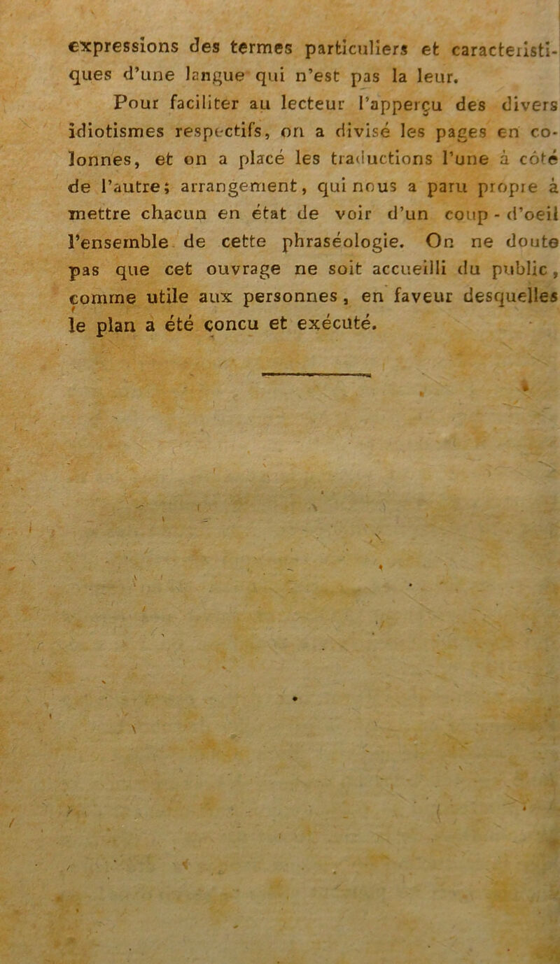 expressions des tcrmes parfciculiers et caracteiisti* ques d’une langue qui n’est pas la leur. Pour faciliter au lecteur l’appercu des divers idiotismes respectifs, ori a divise les pages en co* lonnes, et on a place les traductions I’une a cöte de l’autre; airangement, qui nous a paru propre ä mettre chacim en etat de voir d’un coup - d’oeil l’ensemble de cette phraseologie. On ne doute pas que cet ouvrage ne soit accueilli du public , cornrne utile aux personnes , en faveur desquelles le plan a ete concu et execute.