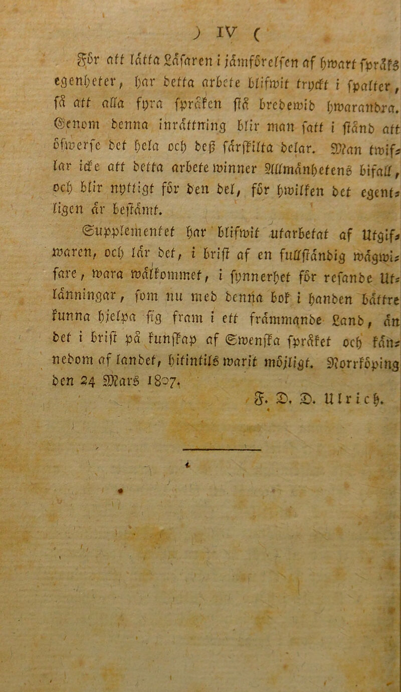 ) IV C ffov att tdttct Safaren i jdmföretfen af fytvart fprStß egenfyeter, I;nr betta arbcte blifwit trytft i (patter, (ä att atta fi;ra (prüfen f!d brebemib b^aranbra. ©enem benna inraffning blir man (att i (iänb att ofmerfe bet t)cta ocl; be£ farfTirta bclar. $?an twif* rar itfe att betta arbete minner mtmänbetenß bifatl r od) btir npffigf für ben bet, fßr fywitfen bet egem? rigen ar bejfdmf. 0uppIeinenfef bar' blifwit utarbetat af tlfglf* maren, oeb Idr bef, i brif? af en futtftdnbig mdgmi? fare, mra mältommet, l fpnnerbef fbr refanbe UU rdnningar, fom nu meb benna Bof i banben bdffre fnnna biefya fi'g fram i ett frdmmanbe £anb, an bet i brift pd FunjTap af Smenjla fprdfet oeb tttu nebom af ianbef, bifinfilS warit möjlißt. 9?orrfäping ben 24 $)?cirS 18-7. g. SD. SD. Ulri.cb*