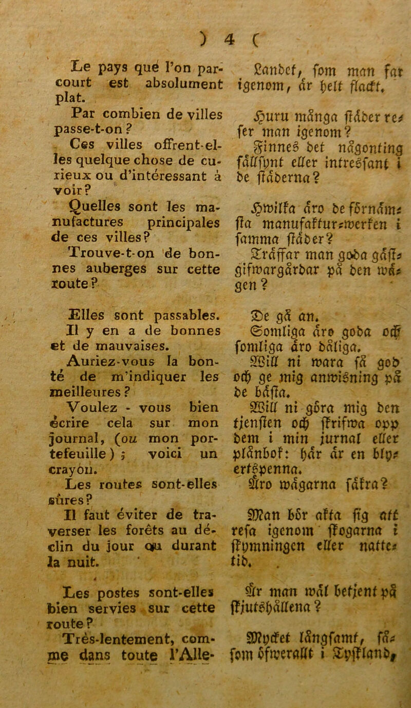 Le pays qud Ton par- court est absolument plat. Par combien de villes passe-t-on ? Ces villes offrent-el- les quelque chose de cu- rieux ou d’interessant ä voir? Quelles sont les ma- nufactures principales de ces villes? Trouve-t-on de bon- nes auberges sur cette route ? Elles sont passables. II y en a de bonnes et de mauvaises. Auriez-vous Ia hon- te de m’indiquer les meilleures ? Voulez - vous bien ecrire cela sur mon Journal, (ou mon por- tefeuille) ; voici un crayon. Les routes sont-elles eures ? II faut eviter de tra- verser les forets au de- clin du jour q>u durant 2a nuit. 4 Les postes sont-elles bien servies sur cette route ? Tres-lentement, com- nie dans toute l’AHe- ßanbef, fom man far igenom, dr beit ftatff. £uru mdnga ftdber re* fer man igenom? Sinnes bet nagonting fdttfpnt etter intre6fant i be jldberna? ^mitfa dro befbrndm* fla manufaffur?merfen i famma fldber? £rdffar man goba gdfl* gifmargdrbar pd ben nm* gen? 2>e gd an. ©omliga dro goba ocfr fomtiga dro bdliga. SBitt ni mara fd gob oft) ge mig antviining pd be bdfia. SBitt ni gora mig ben fjenflen o# ffrifma opp bem i min jurnat etter ptdnbof: bdr dr en Mp* erffpenna. $ro mdgarna fdfra? fD?an bor affa ftg att refa igenom ffogarna i f?t;mningen etter natte* tib. . $r man mdt betjenfpd i?juf3bdttena ? Stfptfef Idngfamf, fa* fom ofwerattt i Zvftlanbj