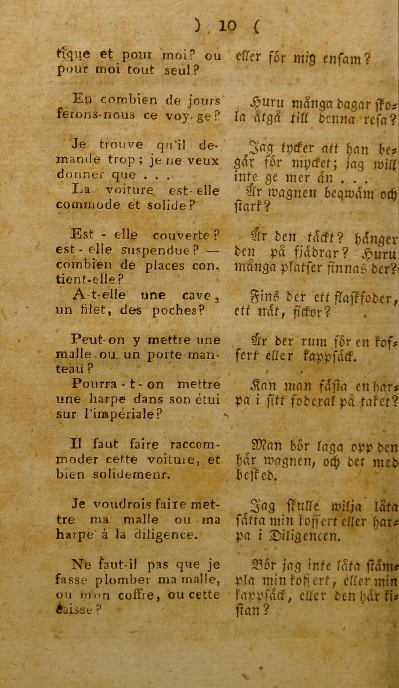 tique et poiu rnoi? ou pour moi tont seul P En combien de jours ferons-nous ce voy. geP Je trouve qu’il de- mande trop ; je ne veux donn.er que . . . La voiture est-eile commode et solide? Est - eile couverte ? est - eile suspendue ? — combien de places con. tient-elle ? A t-elle une cave, un filet, des pochesP Peut-on y mettre une malle.ou un porte man- teaü ? Pourra - t - on mettre une harpe dans son etui sur l’inaperiale? II faut faire raccom- moder cette voituie, et bien solidemenr. Je voudrois faiie met- tre ma malle ou ina harpe' ä la diligence. Ne fant-i! pas que je fasse plomber ma malle, ou irmn coffre, ou cette cffer f6r mig enfam? 4?uru mdngn bagar jfo* la fitgä tili benna refa? 3^3 Wer ritt l)(\n bet m for mptfet; jag will inte ge mer an . . . 5fr magnen beqmdm odb ff arf ? ?err ben täcft? banger ben pd fjäbrar? Jpuru mdnga pfaffer fmnq§jber?< Sing bcr eff ffafffobcr, eff ttdf, fidPor? 5fr ber rum für en fofs fer t eil er fappfdtf. dtan man fdffa enbar< pa i ftff foberat pd fafef? JD?an 65r faga opp ben ftdr magnen, oeb bet meb bejleb* c$ag ffntte tmlja lata faffa min Foffcrf etter fyar* pa i JDifigencen. 23or jag inte Ifita ffdm? pfa minfofjerf/ effermin FappfddF/ etter ben (;ar Fi? ftan ?