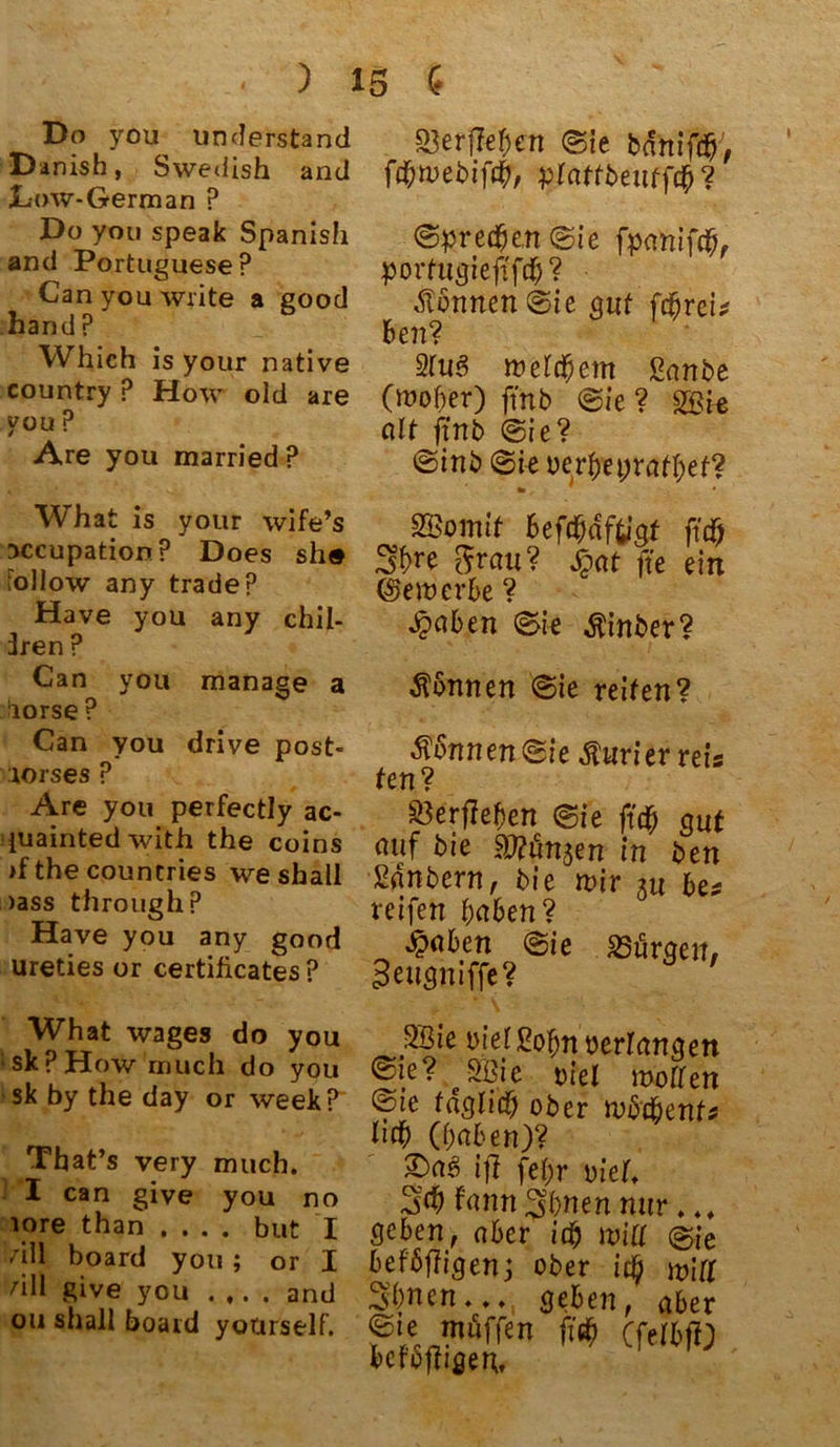 Do you unterstand Danish, Swedish and JLow-German ? Do you speak Spanish and Portuguese? Can you write a good hand ? Which is your native country P How old are you ? Are you married ? Wh at is your wife’s jccupation? Does sh® lollow any tradep Have you any chil- 3ren P Can you manage a ^iorse ? Can you drive post* :iorses ? Are you perfectly ac- iuaintedwith the coins >f the countries we shall )ass through? Have you any good ureties or certificates ? S3erfM;en (Sie bartifcfj, ftfwebiftf, plattbentftf? <©pre#e.n©ie fpanifcb, porfugieftftf)? formen Sie gut ftfrei* ben? 2Iu6 weltfern Sanbe (woher) ftnb (Sie ? 2Bie alt ftnb (Sie? (Sinb ©i-e oerbt präget? «■, SBomit Beftfdftigt fttf 3^e $rau? Jgat fte ein (bewerbe ? £aben ©ie $inber? Tonnen ©ie reiten? Sonnen ©ie Kurier reis ten? $3erftef)en ©ie fitf gut (Utf bte HJftmjen in ben •SfSnbern, bie wir gu be# reifen fyaben? $aben ©ie ^Bürgen# Seiigniffe? ' What wages do you skPHow much do you sk by the day or week? That’s very much. I can give you no lore than .... but I dll board you ; or I hll give you .... and ou shall board yourself. 2Bie melßofm oerfangen @te? SBie Diel motten fte füglich ober wötfent* heb (haben)? fas> ifi fef>r viel. 3$ fann Sbnen nur... geben, aber itf will (Bie beföftigen; ober itf will Sbnen... geben, aber möffen fitf (felbff) befoffigeu.