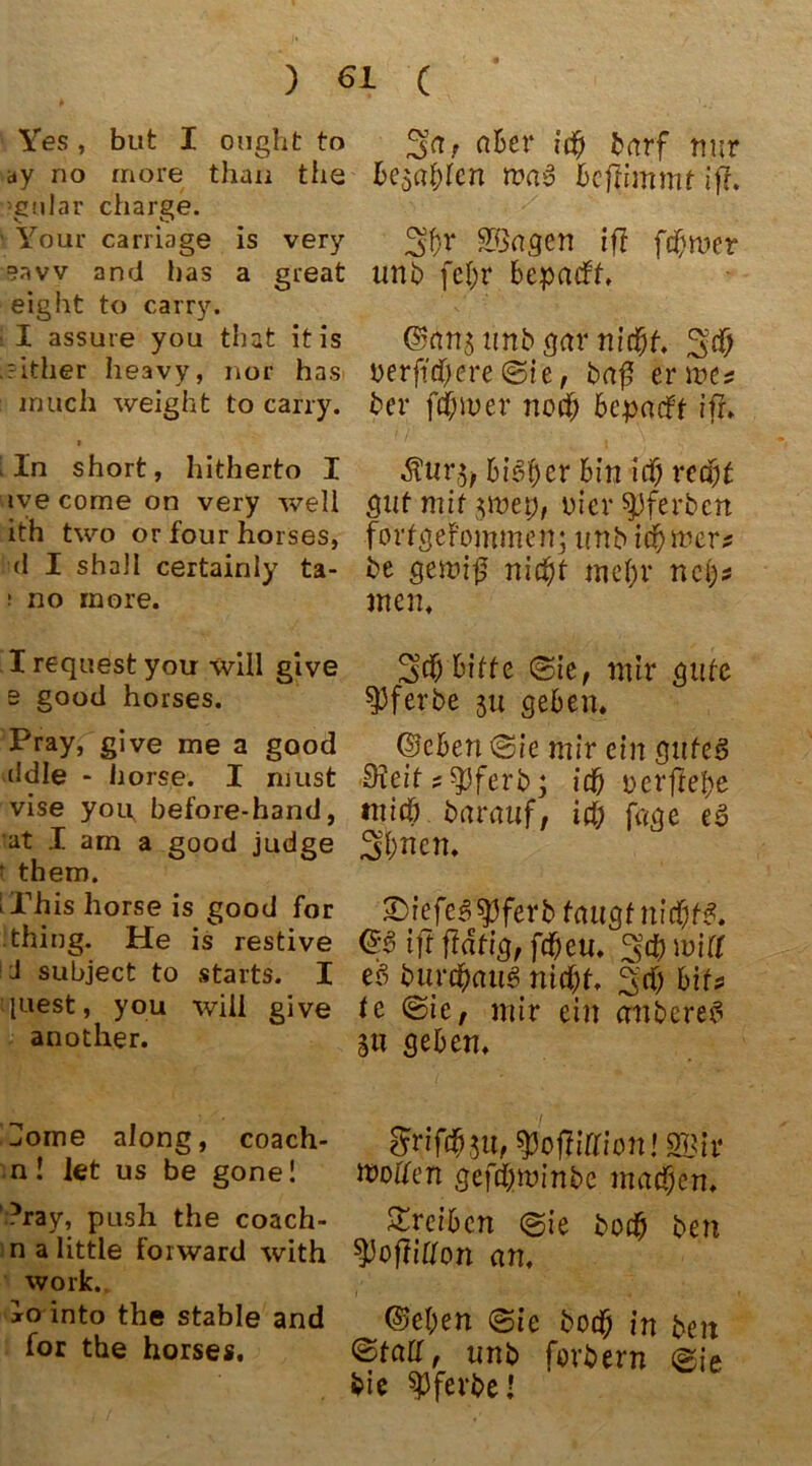 Yes, but I onght to ay no rnore than the ’gular Charge. Yöur carriage is very °avv and bas a great eiglit to carry. I assure you that it is .?ither heavy, nor has inüch weight to carry. i l In short, hitherto I ive come on very well ith two or four horses, (1 I shall certainly ta- i no more. X request you will give s good horses. Pray, give me a good ddle - horse. I must vise you before-hand, at I am a good judge t them. iThis horse is good for thing. He is restive J subject to Starts. X juest, you will give another. Home along, coach- n! let us be gone 1 ?ray, push the coach- n a little forward with work. io into the stable and for the horses. a^ev nur besagen waS bcftimmt ifi. Sßagen ift ferner uttb fef;r bepadt, ©hns unb gar ni$t uerjtdjcre @ie, baß er me* ber ferner nod; bepadt iff. bin ich redjt gutmtf$met;, Diei* ^Jferbcn fortgefommen; imb tdbme r* be gewiß nicht mehr nc{)* men, ^cf) bitte ©ie, mir gute 93ferbe 31t geben. ©eben <3ie mir ein gutes ifteit * spferb; ich dcrftef>e mich barauf, idj fage e$ Sfcnen. £)iefeßtyferb taugt nicfytß. ift ftätig, fcheu. 3# will eß burtyaiig nicht. 3d) bits te (Sie, mir ein cmbereß SU geben. ^rifchju, spoflirrion! 2Bir töoffen gcftywinbe machen. Treiben ©ie boch ben ^oftiffon an. ©eben <Sie hoch in ben ©tair, unb fovbern ©ie bie spferbel