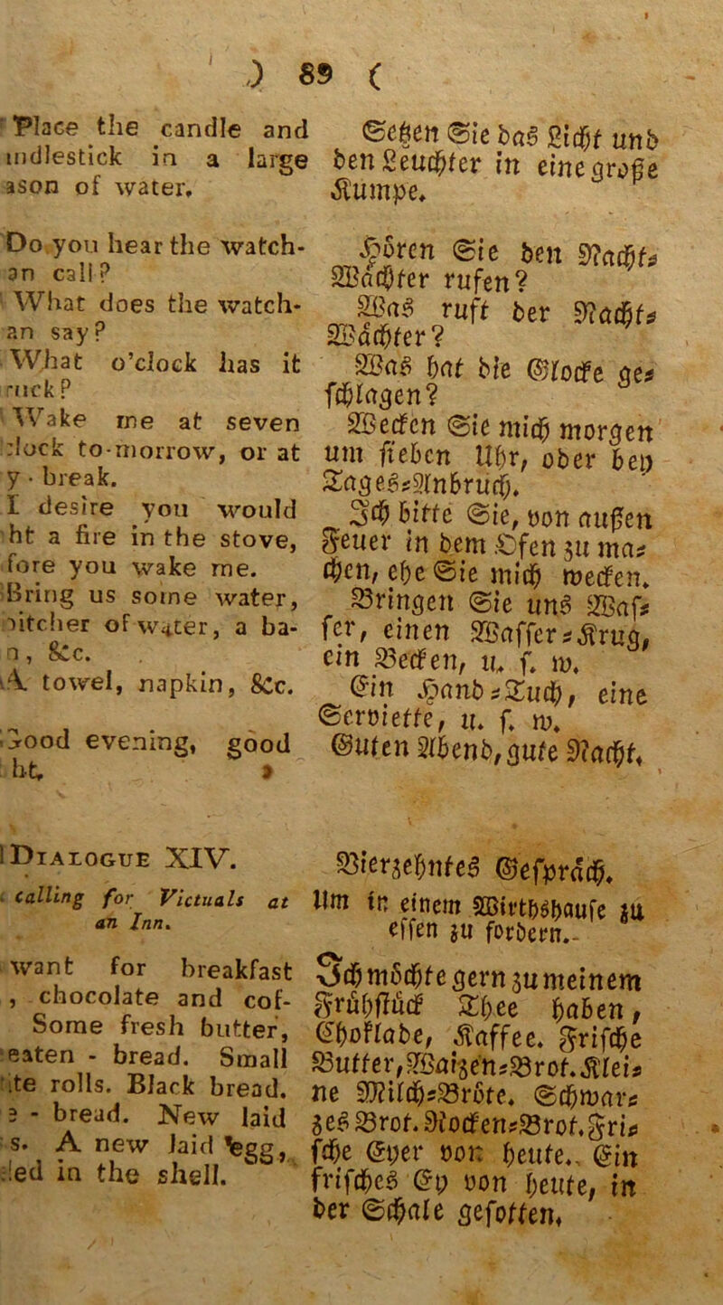 ) 89 ( Place the candle and ©eften @ie ba§ Pidßf utib mdlestick in a large ben Beugter in eine große ason of water, Äump'e. Do you hearthe watch- .froren <&ie feen McicfiU an SBdcOfer rufen? ' What does the watch- ruft her snmhtn an say p 3B4($fer? ^ What o clock has it l)Cit biß ©tocfe get r,,ck? fragen? Wake me at seven Werfen @ie mu$ morgen :lock to-morrow, or at um ft eben Uf)V, ober bei) y-break. Zage^vinbriitf. I des.re you would %% bitte @ie, von mißen ht a nie m the stove, geiler tn bem .Ofen 3U ma* ore you wake me. $en, e&e ©ie miti) werfen, bring us some water, bringen (&ie unß SB aff uteher ofw*ter, a ba- fer, einen SBafferstfrug, a ’ L>:c* . ein Werfen, tu f. m, v towel, napkm, 8cc. <5in #anb*£u$, eine . . . ©eroiette, u, f, m. ht,°d evernns’ S°°d @wUn$$enb,girte9?a#f« IDialogue XIV. Calling for Victuals at an Inn. want for breakfast , chocolate and cof- Some fresh butter, eaten - bread. Small ’ite rolls. Black bread. 2 - bread. New laid s. A new Jaid legg, !ed in the shell. ■Styrge&nfeS ©efprddp, Ilm tn einem SQBirtn^aufe m effen $u fordern.- (X v$# möchte gern ju meinem grfi&flfitf Xbee bähen, GboUabe, Kaffee, griffe SBuffer^fge’tuaSrof.Älei* ne SftttdjsSörbte. ©c&war* $e$ 23rot. 9fotf ensSBrof.gri* fdbe <2t;er oot: beute,. @m frifdbcö (5t; non beute, tn ber ®d)ale gefottem