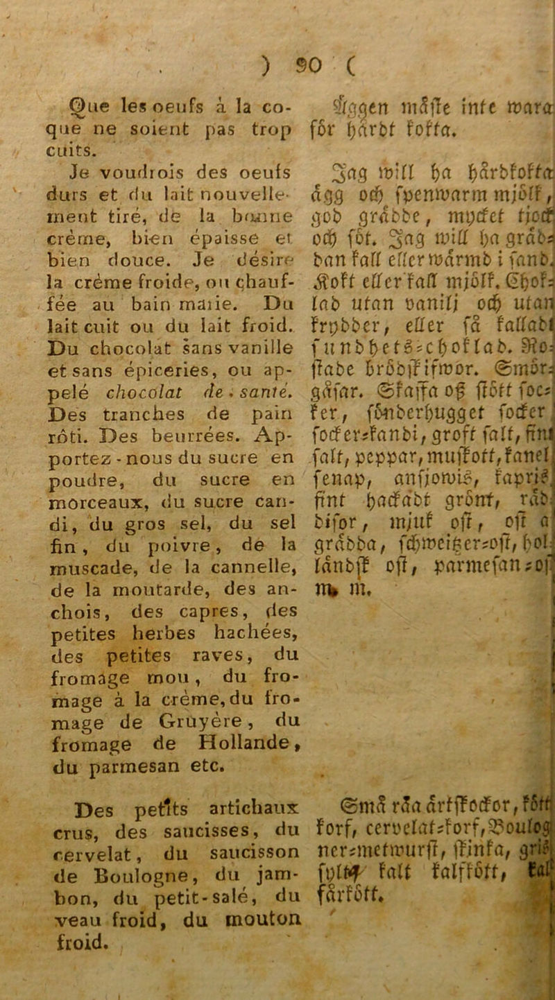 ) Q)ue lesoeufs ä la co- que ne soient pas trop cuits. Je voudrois des oeufs durs et du lait nouvelle- ment tire, de la tuume creme, bien epaisse et bien douce. Je desire la creme froide, ou chauf- fee au bain maiie. Du lait cuit ou du lait froid. Du chocolat sans vanille et sans epiceries, ou ap- pele chocolat de . sanle. Des tranches de pain röti. Des beurrees. Ap- portez - nous du sucre en poudre, du sucre en morceaux, du sucre can* di, du gros sei, du sei fin , du poivre, de la muscade, de la cannelle, de la moütarde, des an- chois, des capres, des petites herbes hachees, des petites raves, du fromage mou, du fro- mage ä la creme, du fro- mage de Gruyere, du fromage de Hollande» du parmesan etc. Des petlts artichaux crus, des saucisses, du cervelat, du saucisson de Boulogne, du jam* bon, du petit-sale, du veau froid, du inouton froid. 90 ( tögcien mfifte inte tvara för Foffa. 3a,g will f)a dgg od) fpermmrm mjßlf, gob grdbbe, mpcfcf ficrf1. od) föt. 3a3 will l)d 8r<5bs hart Fall eflerwdrmb i fanbJ $oFf eff er Fall mjölf. lab ttfan t>anifi ocfj ulan Frpbber, eHer fd Faffabl f unb betone fco! lab. ffabe fcröbjJi'froor. ©mörJ gdfar. ©Fajfa of flott foc; Fer, fortbcrf)ugget fodFer • focf er?Fanbi, groft fall, ftiti .fall, peppar, muff off, Fanei' fenap, anfjotuig, Fapr;*! fünf t>acfa'br grönf, räbj bifor, mjuf off r oft a1 grdbba, fdpt>ei§ ersoff, bol * Idnbj? off / parmefaruofj n* m. • •1 11 ®ntd r da drfffocfor, Fort Forf, cerpclat?Forf,3?oulogi ncrstmtwurff, ffinfa, gri^l fplfcf Falt falfföft, farFott. :