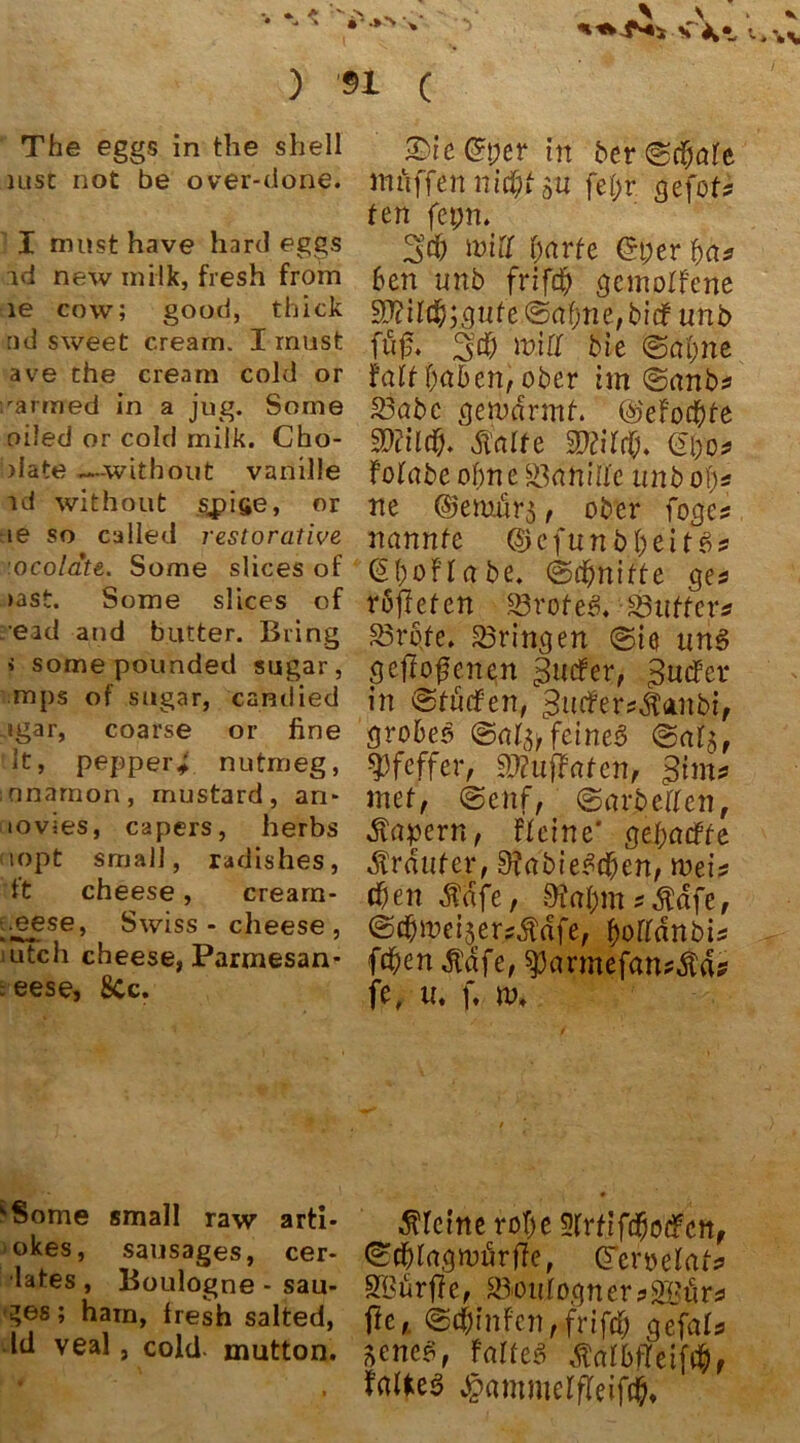 The eggs in the shell uisc not be over-done. I must have hard eggs id new milk, fresh from le cow; good, thick nd sweet cream. I must ave the cream cold or ;rarmed in a jug. Sorae oiled or cold milk. Cho- >Iate —without vanille id without stifte, or :ie so called restorative ocolate. Some slices of >ast. Some slices of read and butter. Bring < some pounded sugar, mps of sogar, candied -»gar, coarse or fine 3t, pepper* nutmeg, nnarnon, mustard, an* tovies, capers, herbs uopt small, radishes, ft cheese, crearn- .eese, Swiss - cheese , utch cheese, Parmesan* :eese, 8Cc. £>ie@per in ber ©eierte ihaffen nid)t an fei)r gefoU fen fepn. CM) will fyarte ©per 6en unb frifd) geworfene 3)?il$;gufe <&(tfjtie,bidfunb fu£. %d) min bie ©atme fait {)cibenf ober im ©anb* 23öbc gewärmt. @efötfyte SDtild). Malte SDlitrß. fpu* FoFabe ofme S3anlüfe unb oi)s ne ©emörj t ober foge? nannte ©efuni>&eUg!& ©ßofr abe. ©djnifte ge* roftefen s-Brofe3. SSuffer* 23rpfe. bringen ©ie uns geflogenen 0ucFer, £utfer in ©tütfen, 3utfer*ÄÄnbif grobes ©at^ feinet? ©atj, Pfeffer, Stfuflaten, gim# niet, ©enf, ©arbeiTcn, Äapern, Fteine* gefmdffe Ärdufer, 9?abie$cßert, wei* ti)en Mäfe, 9to$msÄtffe, ©d&weijer^dfe, ßoffdnbis f^en $afe, $parmefan*$a* fe, u. f. m. ;Some small raw arti- okes, sausages, cer- lates , Boulogne - sau- ges; harn, fresh salted, Id veal, cold mutton. kleine rof)e Sfrtifdjodfctt, ©cßlagwörffe, Gferoelat* SBurffe, Sou[ogtter?2Börs flc,. ©cßin Fen, fr i fcf> gefals aene«, Faltet tfatbtTeif#, JpammerfTeiftß,