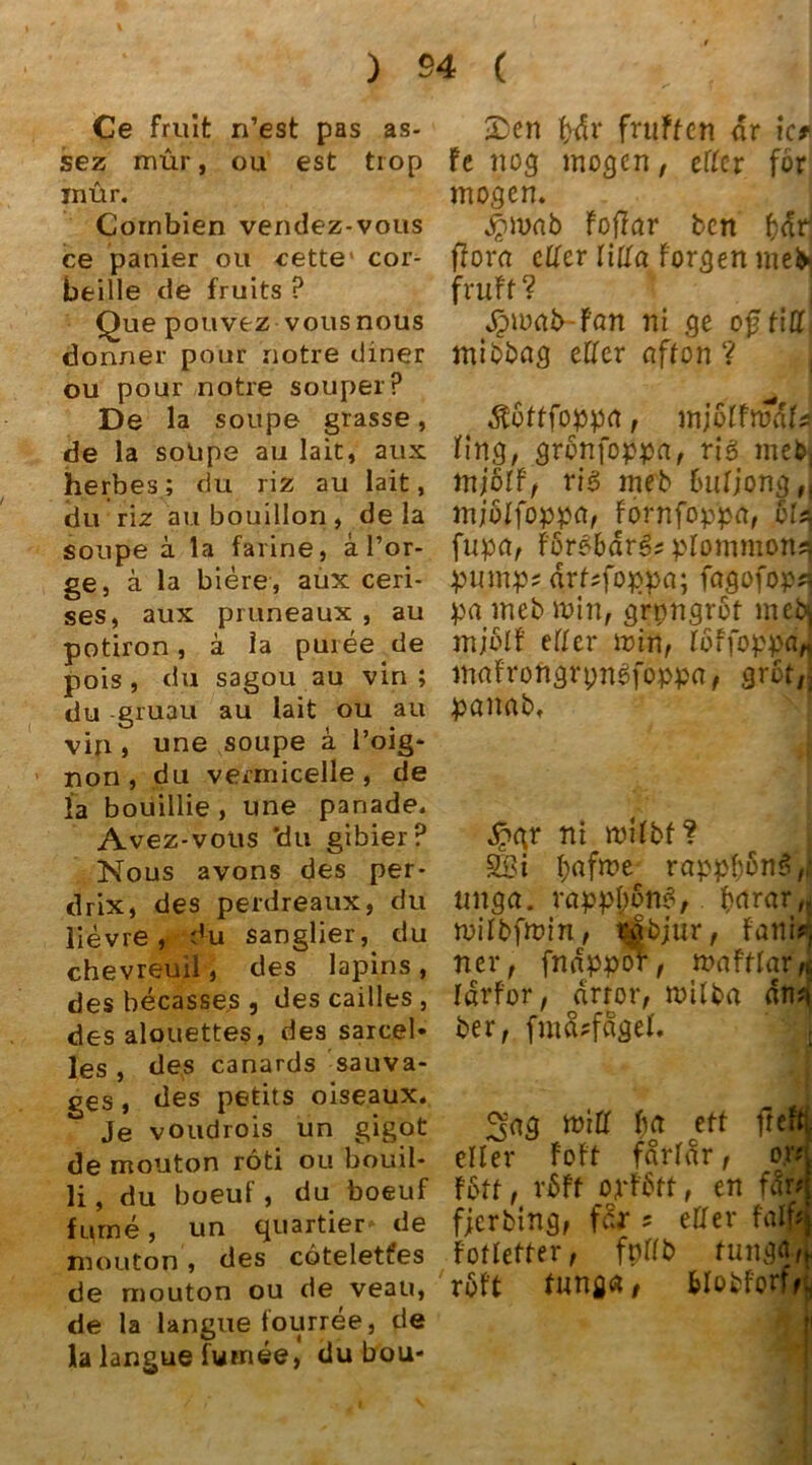 Ce fruit n’est pas as- sez mür, ou est trop inür. Cornbien vendez-vous ce panier ou cette1 cor- beille de fruits ? Que pouvez vous nous donner pour notre diner ou pour notre souperP De la soupe grasse, de la solipe au lait, aux herbes; du riz au lait, du riz au bouillon , de la soupe ä la farine, a l’or- ge, ä la biere, aux ceri- ses, aux pruneaux , au potiron, ä la puree de pois , du sagou au vin ; du -gruau au lait ou au vifi j une soupe ä l’oig- non, du vermicelle , de la bouillie, une panade. Avez-vous 'du gibier? Nous avons des per- drix, des perdreaux, du lievre , du sanglier, du chevreuil, des lapins, des becasse.s , des cailles , des alouettes, des sarcel- les , des canards sauva- ges , des petits oiseaux. Je voudrois un gigot de mouton röti ou bouil- li, du boeuf, du boeuf furne, un quartier- de mouton , des cötelett’es de mouton ou de veau, de la langue fourree, de la langue fumee, du bou- •Den f>dr fniffen dr ic* fe nog mögen, etter för mögen. #mab Foffar ben f}dr^ flom etter litta Forgen mefr, fruft ? Jpwab-fön ni ge ojJFitt, mibbag eFFer nfton ? ÄuFFfoppa, mjoFfrodfs Fing, gronfoppa, rig meb, tnfilf, ri3 meb buFjong,, mjöFfoppet, Fornfoppa, Sld fupa, ForebdrS? pFommon^ pump? drF?foppa; fagofop?) pa meb min, grpngroF meb^ mjblF eFFer min, FbffoppaJ maFroftgrpnSfoppa, grbt,5 panab. dnqr ni miFbf? SSi tyafme rappFmnS,; imga. rappßbnS, bdrar, miFbfmin, rjbjur, Fani? ner, fnnppor, mafFFar, Idrfor, drror, milba dn? ber, fmd?fdgeF. 3'ag miFF ba ett fiel eFFer FoFt farFar, o.r foFF, röft oyfött, en fär* fjerbing, fer ? eFFer F'alf FoFFeFFer, fpFFb fung<. röft Fung«, blobforff