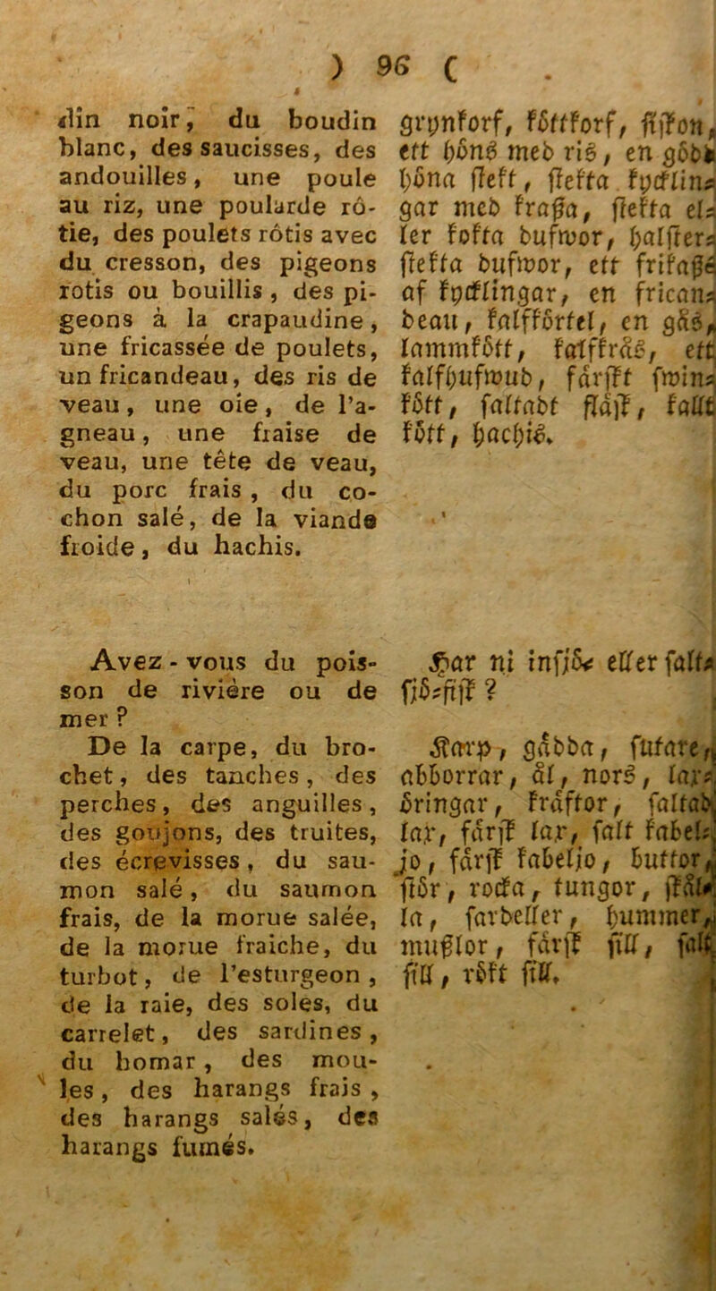 4 <lln noir, du boudin blanc, des saucisses, des andouilles, une poule au riz, une poularde rö- tie, des poulets rotis avec du cresson, des pigeons rotis ou bouillis , des pi- geons ä la crapaudine , une fricassee de poulets, un fricandeau, des ris de ■veau , une oie, de l’a- gneau, une fiaise de veau, une tete de veau, du porc frais , du co- chon sale, de Ia viande froicle, du hachis. Avez - vous du pois- son de riviere ou de mer ? De la carpe, du bro- chet, des tanches, des perches , des anguilles , des goifjons, des truites, des ecrevisses, du sau- xnon sale, du saumon frais, de la morue salee, de la morue fraiche, du turbot, de l’esturgeon , de la raie, des soles, du carrelet, des sardines , du homar, des mou- les, des harangs frais , des harangs salss, des harangs fumes. grpnforf, fbttforf, fttfon, ttt l)on$ meb ris, en g6bk bona fleft, ffefta gar mcb fraget, ffefta eis ler foffa bufmor, er« ffefta bufmör, eff frifags af fprftingar, en friavu beau, fatff'ortcl, cn gfte>„ lammfbtt, fatffräs, effi falf(>ufit>ub, färfff fmins| föff, fattabt fallt t'vtt, t)act)i& $av ni inf;6<r etter fatt* $arp, gdbba, fttfare^ abborrar, at, nors>, tax», bringar, frdffor, falfabj ta.r, fdrjf lax, falf Fabel«, jo, fdrff fabelio, buffori jfbr, roefa, tungor, jfal*“ la, farbetler, bummer,,' muglor, fdrjf fift, fall ftff, m m