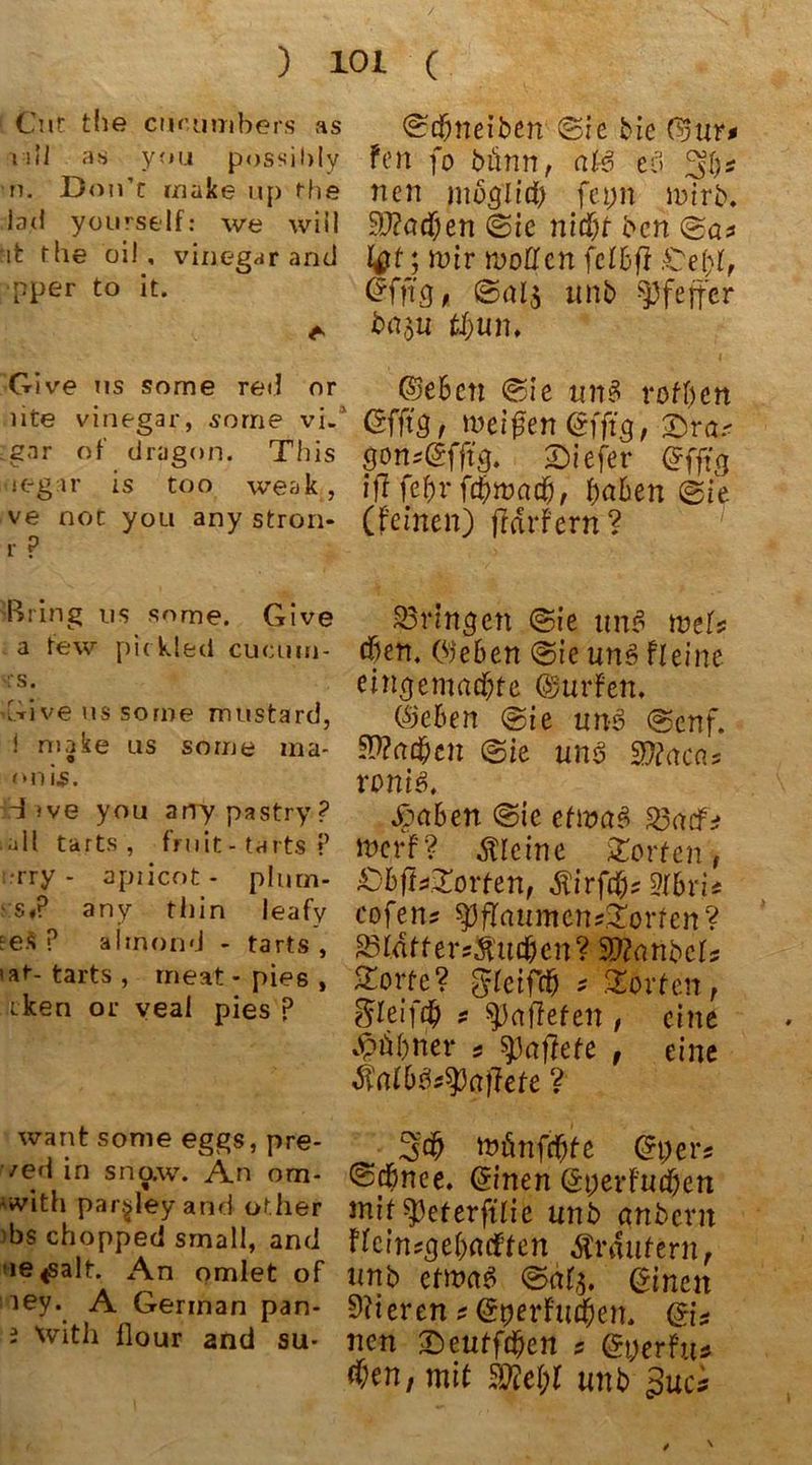 Cur tue ciK’umbers as vdl as you possibly tu Don’r rnake up rhe lad yourself: we will *it the oil, vinegarand ■pper to it. Give us some red or lite vinegar, sorrie vi. .gar of dragon. This teg ir is too weak, ve not you any stron- r P Bring us some. Give a few pickled cucum- is. Give us some mustard, ! niake us some ma- o onis. d ive you arTypastry? all tarts, fruit-tarts P rry - apricot- plurn- s,P any thin leafv ee$ ? alrnond - tarts, >at- tarts, rneat - pies , tken or veal pies ? want some eggs, pre- /ed in sno.w. An ora* •with paij-dey and other ■bs chopped small, and ne^salt. An omlet of ley. A German pan- i \vith flour and su- (^cfmeiben ©ie bie ©ur* fort fo bünn, als e<3 ncn möglich feyn wirb. n ®ie nld)t bcn l#t;wir woQfen fcIBff £ef)l, ©fftg, ©als itnb Pfeffer ba$u tt)un. ©eben ©>ie un3 rofben ©fftg, weifen ©fftg, ©ras gons©fftg. ©iefer ©fftg iflfe&rft§wa($, Baben ®ie (feinen) fMrfeni? bringen @ie un$ weis eben, ©eben ©$ie un3 fl ei ne eingemachte ©urfen. ©eben @ie un6 (Senf. Aachen (Bie unß Wiaca* ronis. Jöaben @ic etwas 33aefs merf? kleine ©orten, £)6fU©orten, Äirfchs Albris cofen? $pfIaitmcns©orren? 33Idtters$uchcn? 9??anbcls ©orte? glcifch * ©orten, Sleif# s Palleten , eine Löhner * haftete , eine Satb^aflete ? Sch »finfehfe ©per? Schnee, ©inen ©yerfuchen mit ^3eferftfie itnb anbevn flcinsgehacften Änfutern, nnb etwae> ©>af$. ©inen Vieren s ©yerfuchen. ©is ncn ©entfehen s ©yerftt* d)cn, mit mi)l unb 3uc*