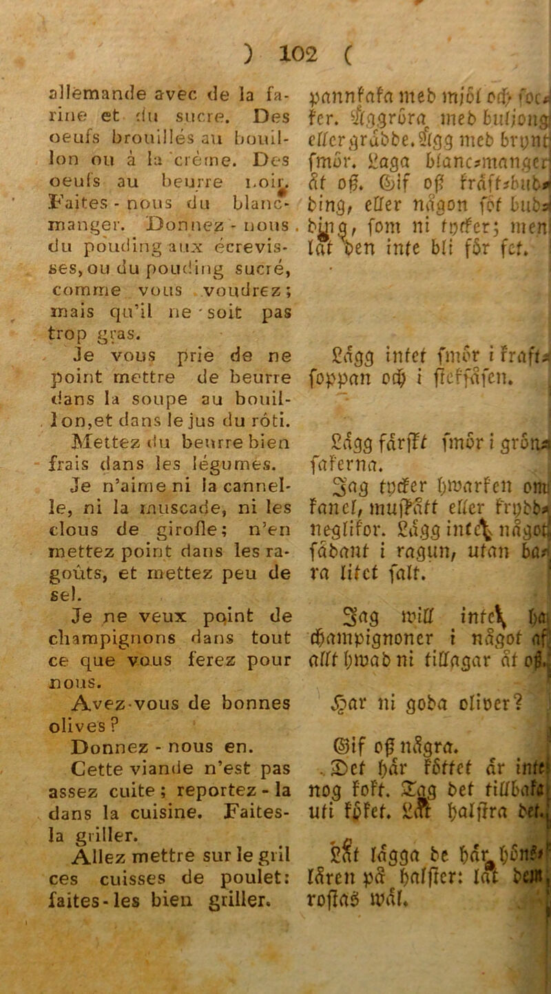 allemande avec de la fa- ripe et du sucre. Des oeufs brouilles au boui.l- lon ou ä la creme. Des oeufs au beurre l.oir. Faites - nous du blanc* manger. Donnez - nous . du pouding aux ecrevis- ses, ou du pouding sucre, comrrie vous voudrez; mais qu’il ne'soit pas trop gras. Je vous prie de ne point mettre de beurre dans la soupe au bouil- lon,et dans le jus du roti. Mettez du beurre bien frais dans les legumes. Je n’aime ni la cannel- le, ni la muscade, ni les clous de girofle; n’en inettez point dans les ra- goüts, et mettez peu de sei. Je ne veux point de Champignons dans tout ce que vous ferez pour nous. Avez vous de bonnes olives ? Donnez - nous en. Cette viande n’est pas assez cuite ; reportez - la dans la cuisine. Faites- la griller. Allez mettre sur le gril ces cuisses de poulet: faites-les bien griller. pannfafa meb mjöl crf> focJ fcr. $ggrbraf meb buljoiiff eßcrgrabbe.$gg meb bryntj fmdr, i?aga blanc?manged ät of. 6>lf off frdff*bub* bing, eßer nagon fdf bubd btng, fom ni fptfer; me.nl lat ben inte bli fdr fcf. £agg intet fmdr i FrafU foppan otp i fkffafen. £dgg fdrfft fmdr i gröiia faFerna. Sag tpefer bmarfen omi Fanei, mujfatt eher Frpbb* neglifor. ßa.gg in(e\ ndgotj fabant i ragun, ufan bür ra litet (alt. Sag miß infc\ T;o» djampignoncr i nagof af! aßtbmabni fißagar dfo^J 4?ar ni goba clioer? @if of ndgra. bar Fdffet ar infej nog FoFt. £ag bet fißbafoi ufi FpFet. SiA balfFra bet.; Idgga be bar bdn?d: Idren pS baljter: lat bei«, roflasi mal*