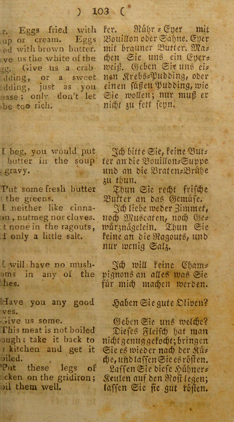 r. Eggs fried with ap or creatn. Eggs etl withbrown butter, ve us the white of the ,?g. Give us a crab ilding, or a sweet dding, just as you *ase; only doa’t let be too rieh. [ beg, you would put butter in the soup r gravy. 'Put sorae fresh butter the greens. L neither like cinna- >n , nutraeg nor cloves. tnonein the ragouts, . i only a little salt. [ will have no musli- >ms in. any of the : hes. Jave you any good ves. Give us sorae. This rneat is not boiled ragli; take it back to ; kitchen and get it )iled. ’Put these legs of cken on the gridiron; >il them well. Fcr. 91üf)V * ©per mit fBoiiifloti ober Sahne, ©per mit brauner Butter. 5D d;en Sie uns ein ©t;ers meiß. ©eben Sit uns tU n&n ÄrebS^ubbing, ober einen ffißett Tübbing, mie Sie wollen; nur muß er nitf;t ju.feff fepni Sch bitte Sie, feine«3uf* ter an bie 83ouiflon*Suppe unb an bie 83rafen*ä3rü&e ju t&un. Sf&un Sie recht frifche Butter an baS ©cmüfe. Sch liebe Weber ^immef, noch SEuäcafen, noch ©es würjndgelcin. 5^f>urt Sie Feine an bie 9tagout3, unb nur menig Sals. Sch wiDf Feine @ham* pignonS an alles wa3 Sie für mich machen merben. $aben Sie gute .Olioen? ©ebenste un£ welche? •Diefee! glciftf) hat man nichfgenuggeFod&t; bringen Sie c3 wteber nach ber ätüü cf;e, unb taffen Sie eSrbtfen. ßaffenSie biefc Hühners Leuten auf ben 9tofl legen; laffen Sic fte gut tbften.