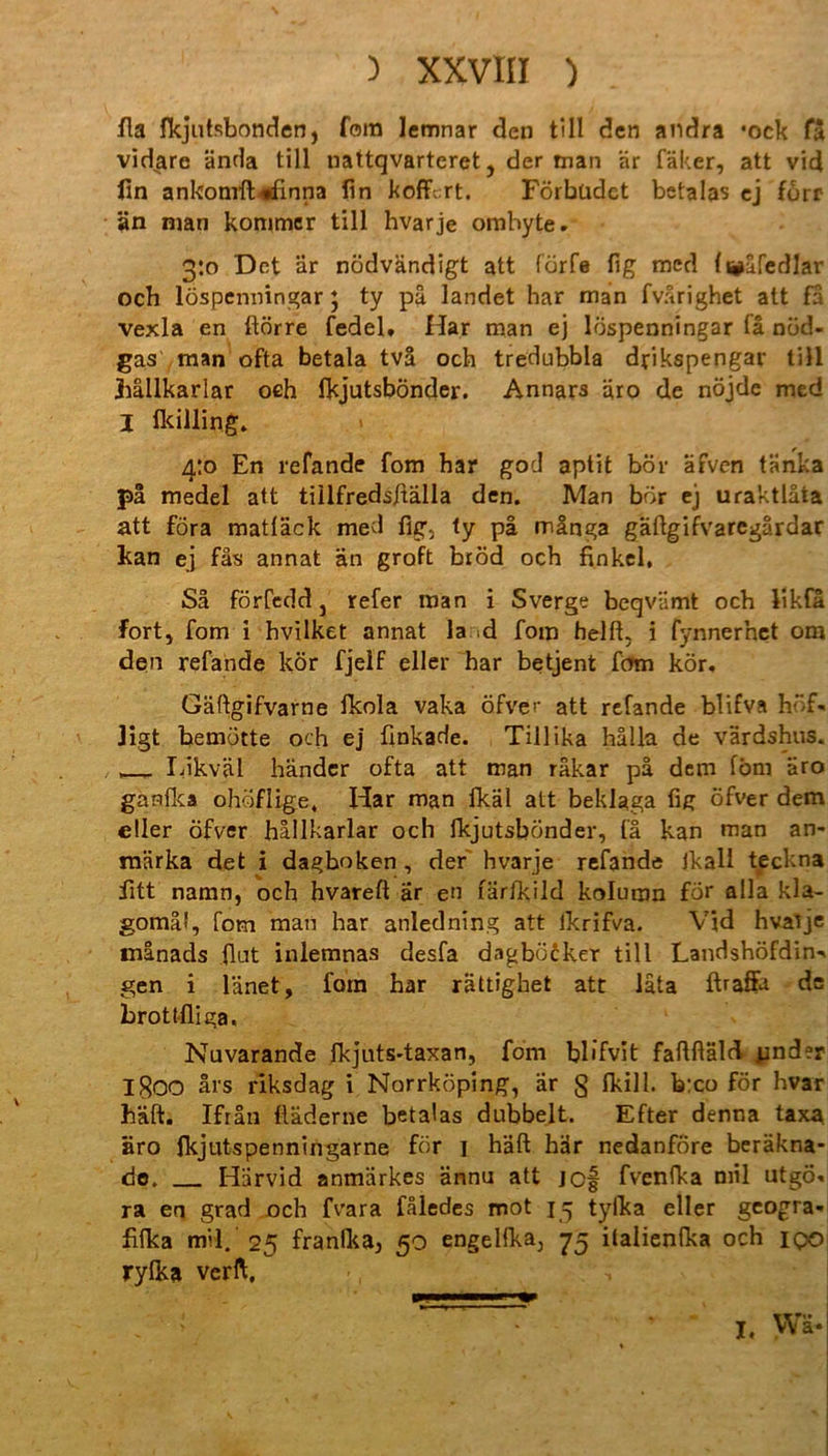 fla fkjutsbonden, fein lemnar den tili den andra *ock fä vid^are ända tili nattqvarteret, der man är fäker, att vid fin ankonrft«ifinna fin koffert. Förbüdct betalas ej förr än man konimer tili hvarje ombyte. 3:0 Det är nödvändigt att förfe fig med (i^äfedJar och löspenningar; ty pä landet har man fvärighet att fa vexla en ftörre fedel. Har man ej löspenningar la nöd- gas man ofta betala tvä och tredubbla drikspengar tili jhällkarlar oeh fkjutsbönder. Annars äro de nöjde med I ikilling. 4:0 En refande fom har god aptit bör äfven tänka pä medel att tiilfredsftälla den. Man bör ej uraktläta att föra matläck med fig, ty pa mänga gäftgifvaregärdar kan ej fäs annat än groft bröd och finkel, Sa förfedd j refer man i Sverge beqviimt och likfä fort, fom i hvilket annat la d fom helft, i fynnerhet om den refande kör fjelf eller har betjent fom kör, Gäftgifvarne fkola vaka öfver att refande blifva hf. ligt bemütte och ej finkade. Tillika hälla de värdshus. Likväl händer ofta att man räkar pä dem fbm äro ganfka ohöflige, Har man fkäl att beklaga fig öfver dem eller öfver hällkarlar och fkjutsbönder, (ä kan man an- rnärka det i dagboken, der hvarje refande Jkall teckna fitt naran, och hvareft är en färfkild koluran för alla kla- gomäf, fom man har anledning att ikrifva. Vid hvaije tnanads (lut inlemnas desfa dagböcker tili Landshöfdin^ gen i länet, fom har rättighet att lata ftraflw de brottfliga, Nuvarande fkjnts-taxan, fom blifvit faftfiäld Rinder 1800 ärs riksdag i Norrköping, är § fkill. b:co för hvar hält. Ifrän ftäderne betalas dubbelt. Efter denna taxa äro fkjutspenningarne för 1 häft här nedanfore beräkna- do. Härvid anmärkes ännu att jef fvenfka mil utgö, ra en grad och fvara fäledes mot 15 tyfka eller geogra- fifka mil. 2^ franlka^ so engelfka, 75 italienfka och iqo rylka verft.
