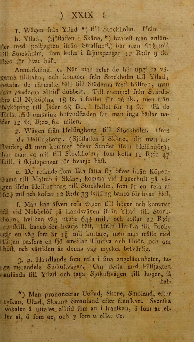 1, Wägen frän Yftad #) tili Stockholm. Ifrän b. Yftacl, (fjöftadem i Skäne, *) hvareft man an!an* 3er med poftjagtcn ifrän Stralfund,) har man mil _ill Stockholm, fom kofta i ikjutspengar 2 2 R;dr 9 lk:.' i>*co för hvar hilft, Anmärkning'. c, När man refer de här upgkfha va- :garne tilibaka, och kommer frän Stockholm tili Yftad, betalas de närmafte hall tili Städerna fned hälften, men ,-Vän S'tädern-a allf.id* dubbelt, Till exempel frän Svärds^ bro tili Nyköping lg fk. i Hallet för 36 fk., men frän vNyköping tili jäder 28 fk., • Hüllet för 14 fk. 'Pa de förfta H&ll orakrins hufvudftaden fär man inga häftar un- der 12 fk. B:co_för milem, 2. Wägen frän Helüngborg tili Stockholm. Ifrän • —* • d.  Helfingborg, (Sjöftaden i Skane, dit man an” Tfinder, da tmn komme öfver Sundet ifrän Hfclfingör), har man 59 mil tili Stockho'm, fom kofta 11 R;dr 47 fkill. Y fkjutspengar för hvarje hält. e. De refande fom lata fatta flg öfver ifrän KÖpen- -hamn tili Malmö i Skäne, komma vid Tagerhalt pä vä- :gen ifrän Helfingborg tili Stockholm, fom är en rela af [ 621* mil ©eh koftar 12 R:dr 33 fkilling banco för hvar hält. f. Man kan äfven refa tagen tili höger och komrner r c]ä vid Nöbbelöf pä Rands vagen ifrän Yftad tili Stock- holm, hviiken väg utgör 64T mil, och kofi&r r2 R;dr . 42 fkill. banco för hvarje hält. Ifrän Hurfva tili Brcby . g|r en väg fom är 1 § mil kortare, men man mäfte med i färjan pasfera en fjö emellan Hurfva oqh Höör, och ans ! höft. och värtiden är denna väg mycket befvärlig. 3. g. Handlande fom refa i fina angelägenhoter, ta- f ga merendels Sjökuftvägen^ Om desfa mt-d Päftjagten . stnlända tili Yftad och ta£a Sjökuftvägen Bll höger, (3 haf- ** m ; *. / - - - ✓ Man prononcerar Ueftad, Skone, Smoland, eftcr tyfkan, Uftad, Skaune Smauland efter franfkon. Svenfka vokalen ä uttales. alltid fom au i franfkan, a fom ae eh ler ai, ö fom oe, och y fom u ekler tfe. t